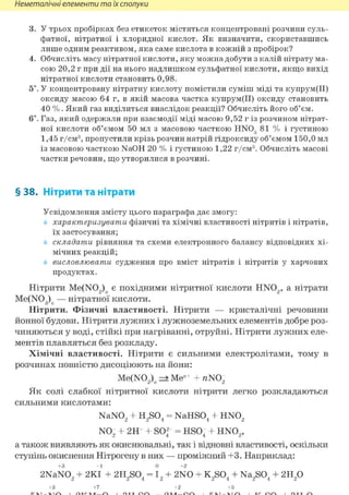Неметалічні елементи та їх сполуки
3. У трьох пробірках без етикеток містяться концентровані розчини суль-
фатної, нітратної і хлоридної кислот. Як визначити, скориставшись
лише одним реактивом, яка саме кислота в кожній з пробірок?
4. Обчисліть масу нітратної кислоти, яку можна добути з калій нітрату ма-
сою 20,2 г при дії на нього надлишком сульфатної кислоти, якщо вихід
нітратної кислоти становить 0,98.
5і. У концентровану нітратну кислоту помістили суміш міді та купрум(ІІ)
оксиду масою 64 г, в якій масова частка купрум(ІІ) оксиду становить
40 %. Який газ виділиться внаслідок реакції? Обчисліть його об'єм.
6і. Газ, який одержали при взаємодії міді масою 9,52 г із розчином нітрат-
ної кислоти об'ємом 50 мл з масовою часткою HN03 81 % і густиною
1,45 г/см3, пропустили крізь розчин натрій гідроксиду об'ємом 150,0 мл
із масовою часткою NaOH 20 % і густиною 1,22 г/см3. Обчисліть масові
частки речовин, що утворилися в розчині.
§ 38. Нітрити та нітрати
Усвідомлення змісту цього параграфа дає змогу:
характеризувати фізичні та хімічні властивості нітритів і нітратів,
їх застосування;
складати рівняння та схеми електронного балансу відповідних хі-
мічних реакцій;
висловлювати судження про вміст нітратів і нітритів у харчових
продуктах.
Нітрити Me(N02)n є похідними нітритної кислоти HN02 , а нітрати
Me(N03)n — нітратної кислоти.
Нітрити. Фізичні властивості. Нітрити — кристалічні речовини
йонної будови. Нітрити лужних і лужноземельних елементів добре роз-
чиняються у воді, стійкі при нагріванні, отруйні. Нітрити лужних еле-
ментів плавляться без розкладу.
Хімічні властивості. Нітрити є сильними електролітами, тому в
розчинах повністю дисоціюють на йони:
Me(N02)n => Меи+ + пШ2
Як солі слабкої нітритної кислоти нітрити легко розкладаються
сильними кислотами:
NaN02 + H2S04 = NaHS04 + HN02
N02 + 2H+ + SOf = HS04 + HN02 ,
а також виявляють як окиснювальні, так і відновні властивості, оскільки
ступінь окиснення Нітрогену в них — проміжний +3. Наприклад:
+3 - 1 0 +2
2NaN02 + 2КІ + 2H2S04 = І2 + 2NO + K2S04 + Na2S04 + 2Н2 0
+3 +7 +2 +5
 