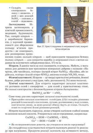 Розділ 1
Мал. 57. Хрест і поручень із неіржавної сталі, покриті
титан нітритом
* Складіть схеми
електронного ба-
лансу і визначте, у
якій з цих реакцій
NaN02 — окисник, а
в якій — відновник.
Застосування. Ні-
трити застосовують у
хімічній промисловості,
медицині, будівництві.
Так, натрій нітрит —
у виробництві барвни-
ків, у харчовій промис-
ловості для збереження
кольору м'ясних про-
дуктів і як консервант,
для розширення крово-
носних судин; кальцій нітрит — щоб прискорити тверднення бетону;
титан нітрит — для покриття виробів із неіржавної сталі з метою на-
дання їм золотистого забарвлення (мал. 57) та ін.
Нітрати. З давніх часів ці солі називають селітрами. Мабуть, у мага-
зинах для дачників вам траплялися мінеральні добрива з назвами «На-
трієва, або чилійська, селітра» (натрій нітрат NaN03), «Калійна, або ін-
дійська, селітра» (калій нітрат KN03 ), аміачна селітра NH4N03 тощо.
Фізичні властивості. Нітрати — це тверді кристалічні речовини, йонної
будови, добре розчинні у воді (див. табл. розчинності). Усі вони токсичні.
Хімічні властивості. Для нітратів характерні загальні властиво-
сті розчинів солей і специфічні — для солей у кристалічному стані.
Як сильні електроліти з йонною будовою нітрати дисоціюють:
Me(N03)n => Меи+ + rtNOg.
Саме тому для них характерні загальні властивості солей.
* Пригадайте загальні властивості солей (див. § 1) і складіть рівняння
реакцій їх взаємодії з кислотами, лугами, розчинними у воді солями,
пам'ятаючи умови, за яких реакції обміну йдуть до кінця. Складіть
повні та скорочені йонні рівняння реакцій.
Нітрати підлягають гідролізу, якщо утворені катіоном слабкої основи
та аніоном сильної кислоти. Утворюється кисле середовище, наприклад:
Cu(N03)2 + НОН Cu0HN03 + HN03
Cu2+ + НОН CuOH+ + Н+
* Як експериментально довести, що утворилося кисле середовище?
До специфічних властивостей нітратів належать реакції їх розкла-
ду при нагріванні. Продукти реакції залежать від активності металу,
 