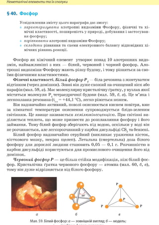 Неметалічні елементи та їх сполуки
§40. Фосфор
Усвідомлення змісту цього параграфа дає змогу:
характеризувати алотропні видозміни Фосфору, фізичні та хі-
мічні властивості, поширеність у природі, добування і застосуван-
ня фосфору;
порівнювати алотропні видозміни Фосфору;
складати рівняння та схеми електронного балансу відповідних хі-
мічних рівнянь реакції.
Фосфор як хімічний елемент утворює понад 10 алотропних видо-
змін, найважливіші з них — білий, червоний і чорний фосфор. Ало-
тропні видозміни Фосфору мають різну будову, і тому різняться за сво-
їми фізичними властивостями.
Фізичні властивості. Білий фосфор Р4 — біла речовина з жовтуватим
відтінком (через домішки). Зовні він дуже схожий на очищений віск або
парафін (мал. 59, а). Має молекулярну кристалічну ґратку, у вузлах якої
містяться молекули Р4 тетраедричної будови (мал. 59, б, в). Це м'яка і
легкоплавка речовина (t = +44,1 °С), легко ріжеться ножем.
Він надзвичайно активний, поволі окиснюється киснем повітря, вже
за кімнатної температури окиснення супроводжується блідо-зеленим
світінням. Це явище називається хемілюмінесценцією. При світінні ви-
діляється теплота, що може призвести до розплавляння фосфору і його
займання. Тому білий фосфор зберігають під водою, оскільки у воді він
не розчиняється, але легкорозчинний у карбон дисульфіді CS2 та бензені.
Білий фосфор надзвичайно отруйний (викликає ураження кісток,
кісткового мозку, некроз щелеп). Летальна (смертельна) доза білого
фосфору для дорослої людини становить 0,05 — 0,1 г. Розчинністю в
карбон дисульфіді користуються для промислового очищення його від
домішок.
Червоний фосфор Р — це більш стійка модифікація, ніж білий фос-
фор. Кристалічна ґратка червоного фосфору — атомна (мал. 60, б, в),
тому він дуже відрізняється від білого фосфору.
Мал. 59. Білий фосфор: а — зовнішній вигляд; б — модель;
 