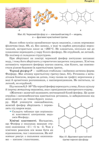 Розділ 1
Мал. 60. Червоний фосфор: а — зовнішній вигляд; б — модель;
в — фрагмент кристалічної ґратки
Являє собою суміш щонайменше трьох видозмін, з яких переважає
фіолетова (мал. 60, а). Без запаху, у воді та карбон дисульфіді нероз-
чинний, загоряється лише за +260 °С. Не плавиться, оскільки ще до
плавлення переходить у пару білого фосфору. Не отруйний, не леткий.
Це полімер зі складною структурою.
При зберіганні на повітрі червоний фосфор поступово поглинає
воду, і тому його зберігають у герметично закритих посудинах. Хімічна
активність червоного фосфору значно нижча, ніж білого, що поясню-
ється різною будовою їх кристалічних ґраток.
Чорний фосфор Р — найбільш стабільна і найменш активна форма
Фосфору. Має атомну кристалічну ґратку (мал. 61). Речовина з мета-
лічним блиском, жирна на дотик, тому схожа на графіт; нерозчинна у
воді й органічних розчинниках, є напівпровідником. Не світиться, не
леткий, не отруйний.
Під тиском 8,3 • 1010 Па чорний фосфор переходить у нову, більш щільну
й інертну металічну видозміну, яка є провідником електричного струму.
«Жовтим» зазвичай називають неочищений білий фосфор. Це дуже
отруйна і вогненебезпечна кристалічна речовина, із забарвленням від
ясно-жовтого до темно-бурого кольо-
ру. Щоб уникнути самозаймання,
жовтий фосфор зберігають і перево-
зять під шаром води.
ж Складіть таблицю про порівняль-
ні властивості алотропних видо-
змін Фосфору.
Хімічні властивості. Нагадаємо,
що Фосфор у сполуках виявляє сту-
пені окиснення +3 і +5 та - 3 . Тож у Р  > р / / ' ^  Ч ) ) / / / Р  Ч р / / ' 1
хімічних реакціях він може бути як
відновником, так і окисником. Як від-
новник реагує з сильними окисника- Мал. 61. Фрагмент кристалічної
ми — киснем і галогенами. ґратки чорного фосфору
І
 