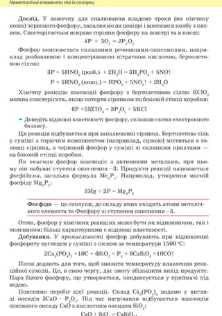 Неметалічні елементи та їх сполуки
Дослід. У ложечку для спалювання кладемо трохи (на кінчику
ножа) червоного фосфору, запалюємо на повітрі і вносимо в колбу з кис-
нем. Спостерігається яскраве горіння фосфору на повітрі та в кисні:
4P + 502 = 2Р2Об
Фосфор окиснюється складними речовинами-окисниками, напри-
клад розбавленою і концентрованою нітратною кислотою, бертолето-
вою сіллю:
ЗР + 5HN03 (розб.) + 2Н2 0 = ЗН3Р04 + 5NO|
Р + 5HN03 (конц.) = НР03 + 5N02T + 2Н2 0
Хімічну реакцію взаємодії фосфору з бертолетовою сіллю КС103
можна спостерігати, якщо потерти сірником по боковій стінці коробки:
6Р +5КС103 = ЗР2Об + 5КС1
» Доведіть відновні властивості фосфору, склавши схеми електронного
балансу.
Ця реакція відбувається при запалюванні сірника. Бертолетова сіль
у суміші з горючим компонентом (наприклад, сіркою) міститься в го-
ловці сірника, а червоний фосфор у суміші зі скляними крихтами —
на боковій стінці коробки.
Як окисник фосфор взаємодіє з активними металами, при цьо-
му він набуває ступеня окиснення - 3 . Продукти реакції називаються
фосфідами, загальна формула МехРу. Наприклад, утворення магній
фосфіду Mg3P2:
3Mg + 2Р = Mg3P2
Фосфіди — це сполуки, до складу яких входять атоми металіч-
ного елемента та Фосфору зі ступенем окиснення - 3 .
Отже, фосфор у хімічних реакціях може бути як відновником, так і
окисником; більш характерними є відновні властивості.
Добування. У промисловості фосфор добувають при відновленні
фосфориту вуглецем у суміші з піском за температури 1500 °С:
2Са3(Р04)2 +10С + 6Si02 = Р4 + 6CaSi03 +ЮСО|
Пісок додають для того, щоб знизити температуру плавлення реак-
ційної суміші. Це, в свою чергу, дає змогу збільшити вихід продукту.
Пара білого фосфору, що утворюється, конденсується у приймачі під
водою.
Пояснимо перебіг цієї реакції. Склад Са3(Р04)2 подамо у вигля-
ді оксидів ЗСаО • Р205. Під час нагрівання відбувається взаємодія
основного оксиду СаО з кислотним оксидом Si02:
 