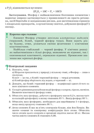 Розділ 1
a P 2 o g в і д н о в л ю є т ь с я вуглецем:
2Р2Об + ЮС = Р4 + ЮСО
Застосування. Фосфор є найважливішим біогенним елементом і
водночас широко застосовується у промисловості як проста речови-
на, засіб боротьби зі шкідниками рослин, для виготовлення сірників
і лікарських препаратів, в органічному синтезі, добуванні фосфор(У)
оксиду.
I Коротко про головне
Елемент Фосфор утворює декілька алотропних видозмін
(червоний, білий, чорний фосфор тощо). Вони мають різ-
ну будову, отже, різняться своїми фізичними і хімічними
властивостями.
Найбільш стабільний — чорний фосфор. У хімічних реакці-
ях найактивнішим є білий фосфор, виявляючи як відновні, так і
окиснювальні властивості, переважно відновні. Промислове зна-
чення має червоний фосфор.
С} Контрольні завдання
• 1. Поясніть, чому
а) Нітроген трапляється у природі у вільному стані, а Фосфор — лише в
сполуках;
б) азот — це газ, а білий і червоний фосфор — тверді речовини;
в) білий фосфор зберігають під водою, а червоний — ні.
2. Доведіть, що білий і червоний фосфор — модифікації одного й того са-
мого хімічного елемента.
3. Складіть рівняння реакцій взаємодії фосфору з хлором, сіркою, магнієм.
Визначте властивості фосфору в них.
4. Обчисліть масу фосфору, добутого з фосфориту масою 0,2 т, масова част-
ка кальцій ортофосфату в якому становить 85 %. Вихід фосфору 80 %.
5. Обчисліть масу фосфориту, необхідного для виробництва 5 т фосфору,
якщо вихід продукту становить 96 %.
6і. Атом елемента Е має на п'ять електронів більше, ніж йон Натрію. Ви-
значте елемент та електронну конфігурацію його атома. Обчисліть
число атомів цього елемента в організмі підлітка масою 48 кг. Масова
частка вмісту елемента Е становить 0,86.
 