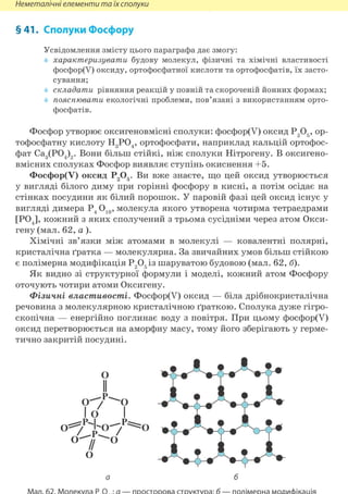 Неметалічні елементи та їх сполуки
§41. Сполуки Фосфору
Усвідомлення змісту цього параграфа дає змогу:
характеризувати будову молекул, фізичні та хімічні властивості
фосфор(У) оксиду, ортофосфатної кислоти та ортофосфатів, їх засто-
сування;
складати рівняння реакцій у повній та скороченій йонних формах;
пояснювати екологічні проблеми, пов'язані з використанням орто-
фосфатів.
Фосфор утворює оксигеновмісні сполуки: фосфор(У) оксид Р205, ор-
тофосфатну кислоту Н3Р04, ортофосфати, наприклад кальцій ортофос-
фат Са3(Р04)2. Вони більш стійкі, ніж сполуки Нітрогену. В оксигено-
вмісних сполуках Фосфор виявляє ступінь окиснення +5.
Фосфор(У) оксид Р205. Ви вже знаєте, що цей оксид утворюється
у вигляді білого диму при горінні фосфору в кисні, а потім осідає на
стінках посудини як білий порошок. У паровій фазі цей оксид існує у
вигляді димера Р4 О10, молекула якого утворена чотирма тетраедрами
[POJ, кожний з яких сполучений з трьома сусідніми через атом Окси-
гену (мал. 62, а).
Хімічні зв'язки між атомами в молекулі — ковалентні полярні,
кристалічна ґратка — молекулярна. За звичайних умов більш стійкою
є полімерна модифікація Р2 05 із шаруватою будовою (мал. 62, б).
Як видно зі структурної формули і моделі, кожний атом Фосфору
оточують чотири атоми Оксигену.
Фізичні властивості. Фосфор(У) оксид — біла дрібнокристалічна
речовина з молекулярною кристалічною ґраткою. Сполука дуже гігро-
скопічна — енергійно поглинає воду з повітря. При цьому фосфор(У)
оксид перетворюється на аморфну масу, тому його зберігають у герме-
тично закритій посудині.
 