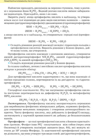 Неметалічні елементи та їх сполуки
Найлегше проходить дисоціація за першим ступенем, тому в розчи-
ні є переважно йони Н2 Р04 . Водний розчин кислоти змінює забарвлен-
ня індикаторів. Пригадайте, яких і як саме.
Зверніть увагу: якщо ортофосфатна кислота в надлишку, то утворю-
ються кислі солі відповідно до двох видів кислотних залишків — одноза-
міщених (дигідрогенортофосфати) і двозаміщених (гідрогенортофосфати):
КОН + HqP(V , = КН,Р04 + Н О ;З 4(надл.) 2 4 2 7
2К0Н + Н Р04, , = К.ЛРО, + 2Н О,З 4(надл.) 2 4 2 7
а якщо кислота не в надлишку, то утворюються середні солі (ортофос-
фати):
зкон + Н3Р04 = К3Р04 +зн2о
» Складіть рівняння реакцій взаємодії оксидів і гідроксидів кальцію з
ортофосфатною кислотою. Виразіть рівняння у йонних формах, дай-
те назву солям, що утворилися.
Ортофосфатна кислота взаємодіє з розчином амоніаку, утворюючи
амоній дигідрогенортофосфат NH4H2P04, амоній гідрогенортофосфат
(NH4)2HP04 та амоній ортофосфат (NH4)3 Р04 .
» Складіть відповідні рівняння реакцій у йонних формах.
Із солями слабких, летких і нестійких кислот ортофосфатна кислота
вступає в реакцію обміну:
2Н PO., , + 3Na.,C0„ = 2Na,P0, + ЗСОД + ЗН90З 4(надл.) 2 3 3 4 2 і 2
Для ортофосфатної кислоти характерним є те, що вона взаємодіє зі
своїми середніми солями, перетворюючи їх на дигідроген- та гідроген-
ортофосфати:
2Н3Р04 + К3Р04 = ЗКН2Р04; Н3Р04 + 2К3Р04 = ЗК2НР04
Специфічні властивості. Під час нагрівання ортофосфатна кисло-
та поступово перетворюється на дифосфатну Н4Р207 та метафосфатну
НР03 кислоти:
2Н3Р04 = Н4Р207 + Н2 0; Н4Р207 = 2НР03 + Н2 0
Застосування. Ортофосфатну кислоту використовують переважно
для виробництва фосфатних мінеральних добрив, кормових фосфатів,
для очищення металевих поверхонь і створення антикорозійного по-
криття. Чисту фосфатну кислоту, яку добувають із фосфор(У) оксиду,
застосовують у харчовій промисловості як добавку до безалкогольних
напоїв.
Ортофосфати — це солі ортофосфатної кислоти з йонною кристаліч-
ною ґраткою. Фосфат-іони РО| сполучаються між собою (через атом
Оксигену) й утворюють полімерні ланцюги (мал. 64), які можуть мі-
стити до 106 атомів Фосфору. Із властивостей ортофосфатної кислоти
ви дізналися, що вона утворює три види солей: дигідрогенортофосфати,
 
