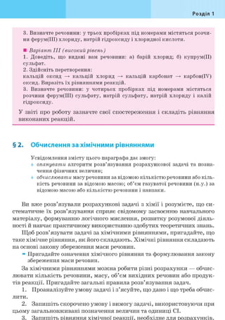 Розділ 1
3. Визначте речовини: у трьох пробірках під номерами містяться розчи-
ни ферум(ІІІ) хлориду, натрій гідроксиду і хлоридної кислоти.
• Варіант III (високий рівень)
1. Доведіть, що видані вам речовини: а) барій хлорид; б) купрум(ІІ)
сульфат.
2. Здійсніть перетворення:
кальцій оксид —> кальцій хлорид —> кальцій карбонат —> карбон(ІУ)
оксид. Виразіть їх рівняннями реакцій.
3. Визначте речовини: у чотирьох пробірках під номерами містяться
розчини ферум(ІІІ) сульфату, натрій сульфату, натрій хлориду і калій
гідроксиду.
У звіті про роботу зазначте свої спостереження і складіть рівняння
виконаних реакцій.
§ 2. Обчислення за хімічними рівняннями
Усвідомлення змісту цього параграфа дає змогу:
опанувати алгоритм розв'язування розрахункової задачі та позна-
чення фізичних величин;
обчислювати масу речовини за відомою кількістю речовини або кіль-
кість речовини за відомою масою; об'єм газуватої речовини (н.у.) за
відомою масою або кількістю речовини і навпаки.
Ви вже розв'язували розрахункові задачі з хімії і розумієте, що си-
стематичне їх розв'язування сприяє свідомому засвоєнню навчального
матеріалу, формуванню логічного мислення, розвитку розумової діяль-
ності й навчає практичному використанню здобутих теоретичних знань.
Щоб розв'язувати задачі за хімічними рівняннями, пригадайте, що
таке хімічне рівняння, як його складають. Хімічні рівняння складають
на основі закону збереження маси речовин.
» Пригадайте означення хімічного рівняння та формулювання закону
збереження маси речовин.
За хімічними рівняннями можна робити різні розрахунки — обчис-
лювати кількість речовини, масу, об'єм вихідних речовин або продук-
тів реакції. Пригадайте загальні правила розв'язування задач.
1. Проаналізуйте умову задачі і з'ясуйте, що дано і що треба обчис-
лити.
2. Запишіть скорочено умову і вимогу задачі, використовуючи при
цьому загальновживані позначення величин та одиниці СІ.
3. Запишіть рівняння хімічної реакції, необхідне для розрахунків.
 