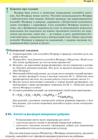 Розділ 1
I Коротко про головне
Фосфор бере участь у великому природному колообігу речо-
вин. Без Фосфору немає життя. Рослини нагромаджують Фосфор
і забезпечують ним тварин. Основні процеси, що характеризують
колообіг Фосфору в природі, порівняно з Нітрогеном охоплюють
лише літосферу і гідросферу. Суть колообігу Фосфору полягає в
тому, що з фосфатних родовищ на суші та мілководних морських
відкладень він надходить до живих організмів спочатку як жив-
лення для рослин, через них — до тварин, а далі, пройшовши біо-
хімічний цикл, повертається у мінеральний стан. Однак циклічно
колообіг Фосфору в природі не замкнений, і людина змушена по-
повнювати його запаси в ґрунті.
^ Контрольні завдання
• 1. Схарактеризуйте суть колообігу Фосфору в природі і поясніть роль лю-
дини в ньому.
2. Поміркуйте, чим різняться колообіги Фосфору і Нітрогену. Який коло-
обіг легше зруйнувати і до чого це може призвести?
3. Поясніть, як нерозчинні форми фосфатних сполук перевести в розчин-
ні. Наведіть рівняння реакцій. Яку роль ці процеси відіграють у коло-
обігу Фосфору?
4. Збагачений хібінський апатит, до складу якого входить кальцій ортофос-
фат, містить фосфор(У) оксид з масовою часткою 40 %. Обчисліть масу
ортофосфатної кислоти, яку можна добути з такого апатиту масою 1 т.
5*. Масова частка металічних елементів у суміші магній ортофосфату, на-
трій фосфату і цинк ортофосфату становить 45,56 %. Обчисліть масову
частку Фосфору в суміші.
6і. Складіть рівняння реакцій, що відповідають такій схемі перетворень:
Р Р,0_ Р,05 Н.РО. Са,(РО ) Z ?
2 3 2 5 3 4 3V " ' i ' ^ ^ j ^ p Q ^
Для реакцій у розчинах електролітів хімічні рівняння виразіть у йон-
них формах, для окисно-відновних реакцій складіть схеми електронно-
го балансу.
§ 43. Азотні та фосфорні мінеральні добрива
Усвідомлення змісту цього параграфа дає змогу:
характеризувати азотні та фосфорні мінеральні добрива;
оцінювати значення азотних і фосфорних добрив для підвищення
врожайності сільськогосподарських культур.
Під час вивчення сполук Нітрогену і Фосфору зазначалося, що деякі
нітрати, амонійні солі і фосфати використовуються як добрива.
 