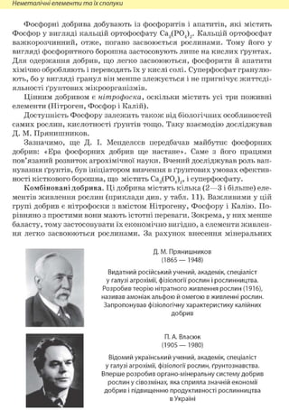 Неметалічні елементи та їх сполуки
Фосфорні добрива добувають із фосфоритів і апатитів, які містять
Фосфор у вигляді кальцій ортофосфату Са3(Р04)2. Кальцій ортофосфат
важкорозчинний, отже, погано засвоюється рослинами. Тому його у
вигляді фосфоритного борошна застосовують лише на кислих ґрунтах.
Для одержання добрив, що легко засвоюються, фосфорити й апатити
хімічно обробляють і переводять їх у кислі солі. Суперфосфат гранулю-
ють, бо у вигляді гранул він менше злежується і не пригнічує життєді-
яльності ґрунтових мікроорганізмів.
Цінним добривом є нітрофоска, оскільки містить усі три поживні
елементи (Нітроген, Фосфор і Калій).
Доступність Фосфору залежить також від біологічних особливостей
самих рослин, кислотності ґрунтів тощо. Таку взаємодію досліджував
Д. М. Прянишников.
Зазначимо, ще Д. І. Менделєєв передбачав майбутнє фосфорних
добрив: «Ера фосфорних добрив ще настане». Саме з його працями
пов'язаний розвиток агрохімічної науки. Вчений досліджував роль вап-
нування ґрунтів, був ініціатором вивчення в ґрунтових умовах ефектив-
ності кісткового борошна, що містить Са3(Р04)2, і суперфосфату.
Комбіновані добрива. Ці добрива містять кілька (2—3 і більше) еле-
ментів живлення рослин (приклади див. у табл. 11). Важливими у цій
групі добрив є нітрофоски з вмістом Нітрогену, Фосфору і Калію. По-
рівняно з простими вони мають істотні переваги. Зокрема, у них менше
баласту, тому застосовувати їх економічно вигідно, а елементи живлен-
ня легко засвоюються рослинами. За рахунок внесення мінеральних
Д. М. Прянишников
(1865— 1948)
Видатний російський учений, академік, спеціаліст
у галузі агрохімії, фізіології рослин і рослинництва.
Розробив теорію нітратного живлення рослин (1916),
називав амоніак альфою й омегою в живленні рослин.
Запропонував фізіологічну характеристику калійних
добрив
П. А. Власюк
(1905— 1980)
Відомий український учений, академік, спеціаліст
у галузі агрохімії, фізіології рослин, ґрунтознавства.
Вперше розробив органо-мінеральну систему добрив
рослин у сівозмінах, яка сприяла значній економії
добрив і підвищенню продуктивності рослинництва
в Україні
 