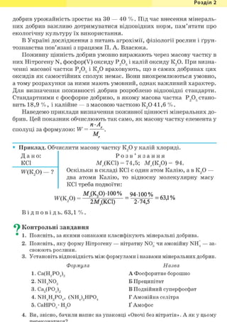 Розділ 1
добрив урожайність зростає на ЗО — 40 % . Під час внесення мінераль-
них добрив важливо дотримуватися відповідних норм, пам'ятати про
екологічну культуру їх використання.
В Україні дослідження з питань агрохімії, фізіології рослин і ґрун-
тознавства пов'язані з працями П. А. Власюка.
Поживну цінність добрив умовно виражають через масову частку в
них Нітрогену N, фосфор(У) оксиду Р2Об і калій оксиду К2 0. При визна-
ченні масової частки Р205 і К2 0 враховують, що в самих добривах цих
оксидів як самостійних сполук немає. Вони виокремлюються умовно,
а тому розрахунки за ними мають умовний, однак важливий характер.
Для визначення поживності добрив розроблено відповідні стандарти.
Стандартними є фосфорне добриво, в якому масова частка Р2Об стано-
вить 18,9 % , і калійне — з масовою часткою К2 0 41,6 % .
Наведемо приклади визначення поживної цінності мінеральних до-
брив. Цей показник обчислюють так само, як масову частку елемента у
п-А
сполуці за формулою: W = - .
М г
• Приклад. Обчислити масову частку К2 0 у калій хлориді.
Д а н о :
KCl
Ж(К2 0) — ?
Р о з в ' я з а н н я
МДКС1) = 74,5; М; (К2 0) = 94.
Оскільки в складі KCl є один атом Калію, а в К2 0 —
два атоми Калію, то відносну молекулярну масу
KCl треба подвоїти:
Мг(К20) 100% 94 100% . , 1 0 /
= 2 М ( к с і ) = " Т Й Г = 6 3 Д %
В і д п о в і д ь . 63,1 % .
^ Контрольні завдання
• 1. Поясніть, за якими ознаками класифікують мінеральні добрива.
2. Поясніть, яку форму Нітрогену — нітратну N03 чи амонійну NH4 — за-
своюють рослини.
3. Установіть відповідність між формулами і назвами мінеральних добрив.
Формула Назва
1. Са(Н9Р04)9 А Фосфоритне борошно
2. NH4NOg Б Преципітат
3. Са3(Р04)9 В Подвійний суперфосфат
4. NH4H2P04, (NH4)2HP04 Г Амонійна селітра
5. СаНР04 • Н20 Ґ Амофос
4. Ви, звісно, бачили напис на упаковці «Овочі без нітратів». А як у цьому
 