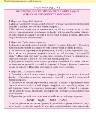 Неметалічні елементи та їх сполуки
ПРАКТИЧНА РОБОТА 9
РОЗВ'ЯЗУВАННЯ ЕКСПЕРИМЕНТАЛЬНИХ ЗАДАЧ
«СПОЛУКИ НІТРОГЕНУ ТА ФОСФОРУ»
• Варіант І (середній рівень)
1. Доведіть якісний склад амоній хлориду. Складіть рівняння виконаних
реакцій у повній і скороченій йонних формах.
2. Визначте за характерними реакціями, в якій з пронумерованих пробі-
рок містяться розчини сульфатної та фосфатної кислот. Складіть рівнян-
ня виконаних реакцій у повній і скороченій йонних формах. Поясніть
результати своїх спостережень.
• Варіант II (достатній рівень)
1. Доведіть якісний склад амоній сульфату та амоній фосфату. Складіть
рівняння виконаних реакцій у повній і скороченій йонних формах.
2. Визначте за характерними реакціями, в якій з пронумерованих про-
бірок містяться розчини натрій хлориду, натрій фосфату і купрум(ІІ)
нітрату. Поясніть результати своїх спостережень. Складіть рівняння ви-
конаних реакцій у повній і скороченій йонних формах.
3. Добудьте кальцій фосфат трьома різними способами. Складіть рівнян-
ня виконаних реакцій у повній і скороченій йонних формах і зазначте
умови їх перебігу. Поясніть результати своїх спостережень.
• Варіант III (високий рівень )
1. Доведіть якісний склад амоній нітрату, фосфатної кислоти і натрій
фосфату. Складіть рівняння виконаних реакцій у повній і скороченій
йонних формах.
2. Визначте на основі характерних реакцій, в якому з пронумерованих
пакетів міститься сіль: калій нітрат, натрій нітрат, амоній сульфат, ка-
лій хлорид. Складіть рівняння виконаних реакцій у повній і скороче-
ній йонних формах. Виконайте експеримент і поясніть результати своїх
спостережень.
3. Проведіть реакції, за якими можна здійснити такі перетворення:
NaOH -> Na2S04 -> NaCl -> NaN03
Складіть рівняння виконаних реакцій у повній і скороченій йонних фор-
мах. Зазначте умови їх перебігу і поясніть результати своїх спостережень.
 