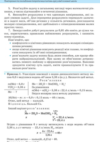 Повторення та поглиблення теоретичнихпитань курсухіміїосновноїшколи
5. Розв'язуйте задачу в загальному вигляді через математичні рів-
няння, а числа підставляйте в остаточні рівняння.
6. Виконуйте розрахунки в тих одиницях вимірювання, які за-
дані умовою задачі. Для спрощення розрахунків переводьте зазначе-
ні в задачі маси, об'єми речовин у кількість речовини, розглядаючи
молярні співвідношення, які здебільшого є співвідношеннями малих
простих чисел.
7. Заокруглюйте добуті результати до 0,01 або навіть до цілих чи-
сел, користуючись правилами наближених розрахунків, і запишіть
повну відповідь.
Пам'ятайте, що:
• коефіцієнти в хімічних рівняннях показують молярні співвідно-
шення речовин;
• якщо хімічні рівняння описують реакції між газами, то коефіці-
єнти показують їх об'ємні співвідношення;
• розв'язувати задачу можна будь-яким способом, але краще оби-
рати найраціональніший. При цьому не обов'язково дотриму-
ватись певного шаблону в оформленні розв'язування. Важливо
зрозуміти хімічну суть задачі, вміти проаналізувати її та пра-
вильно розв'язати.
• Приклад 1. Унаслідок взаємодії з водою двохвалентного металу ма-
сою 6,0 г виділився водень об'ємом 3,36 л (н.у.). Визначте цей метал.
Р о з в ' я з а н н я
т ( М е ) = 6,0 г
F(H2) = 3,36 л
Me — ?
Me + г и / ) = Me(OH)2 + H2t
За рівнянням
«(Me) = n(H2) = 3,36 л : 22,4 л/моль = 0,15 моль.
Звідси молярна маса металу дорівнює:
М(Ме) = т: п = 6,0 г : 0,15 моль = 40 г/моль.
Отже, цей метал — кальцій.
В і д п о в і д ь . Кальцій Ca.
Інший варіант р о з в ' я з а н н я :
6г 3,36л
Me + г и р = Ме(ОН)2 + Н2
X V = 22,4 л/моль
V= 22,4 л
Згідно з рівнянням б г металу витискують з води водень об'ємом
3,36 л, а X г металу — 22,4 л/моль Н2, звідси
6г-22,4 л ..
X = = 40 г
3,36 л
Отже, цей метал — кальцій, А ,(Са) = 40.
 