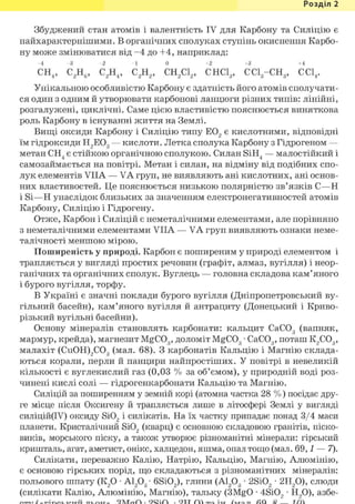 Розділ 1
Збуджений стан атомів і валентність IV для Карбону та Силіцію є
найхарактернішими. В органічних сполуках ступінь окиснення Карбо-
ну може змінюватися від -4 до +4, наприклад:
-4 -3 - 2 -1 0 +2 +3 +4
СН4, С2Н6, С2Н4, С2Н2, СН2С12, СНС13, CCig-CHg, ССІ4.
Унікальною особливістю Карбону є здатність його атомів сполучати-
ся один з одним й утворювати карбонові ланцюги різних типів: лінійні,
розгалужені, циклічні. Саме цією властивістю пояснюється виняткова
роль Карбону в існуванні життя на Землі.
Вищі оксиди Карбону і Силіцію типу Е02 є кислотними, відповідні
їм гідроксиди Н2Е03 — кислоти. Летка сполука Карбону з Гідрогеном —
метан СН4 є стійкою органічною сполукою. Силан SiH4 — малостійкий і
самозаймається на повітрі. Метан і силан, на відміну від подібних спо-
лук елементів VIIA — VA груп, не виявляють ані кислотних, ані основ-
них властивостей. Це пояснюється низькою полярністю зв'язків С—Н
і Si—Н унаслідок близьких за значенням електронегативностей атомів
Карбону, Силіцію і Гідрогену.
Отже, Карбон і Силіцій є неметалічними елементами, але порівняно
з неметалічними елементами VIIA — VA груп виявляють ознаки неме-
талічності меншою мірою.
Поширеність у природі. Карбон є поширеним у природі елементом і
трапляється у вигляді простих речовин (графіт, алмаз, вугілля) і неор-
ганічних та органічних сполук. Вуглець — головна складова кам'яного
і бурого вугілля, торфу.
В Україні є значні поклади бурого вугілля (Дніпропетровський ву-
гільний басейн), кам'яного вугілля й антрациту (Донецький і Криво-
різький вугільні басейни).
Основу мінералів становлять карбонати: кальцит СаС03 (вапняк,
мармур, крейда), магнезит MgC03, доломіт MgC03 • СаС03, поташ К2С03,
малахіт (Си0Н)2С03 (мал. 68). З карбонатів Кальцію і Магнію склада-
ються корали, перли й панцири найпростіших. У повітрі в невеликій
кількості є вуглекислий газ (0,03 % за об'ємом), у природній воді роз-
чинені кислі солі — гідрогенкарбонати Кальцію та Магнію.
Силіцій за поширенням у земній корі (атомна частка 28 %) посідає дру-
ге місце після Оксигену й трапляється лише в літосфері Землі у вигляді
силіцій(ІУ) оксиду Si02 і силікатів. На їх частку припадає понад 3/4 маси
планети. Кристалічний Si02 (кварц) є основною складовою гранітів, піско-
виків, морського піску, а також утворює різноманітні мінерали: гірський
кришталь, агат, аметист, онікс, халцедон, яшма, опал тощо (мал. 69,1 — 7).
Силікати, переважно Калію, Натрію, Кальцію, Магнію, Алюмінію,
є основою гірських порід, що складаються з різноманітних мінералів:
польового шпату (К20 • Al2Og- 6Si02), глини (А1203 • 2Si02 • 2Н20), слюди
(силікати Калію, Алюмінію, Магнію), тальку (3MgO • 4Si02 • Н20), азбе-
 