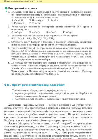 Неметалічні елементи та їх сполуки
^ Контрольні завдання
• 1. Елемент, який має а) найбільший радіус атома; б) найбільше значен-
ня електронегативності; в) найбільше розповсюдження у літосфері;
г) передбачений Д. І. Менделєєвим, — це
А Силіцій; В Плюмбум; Ґ Карбон.
Б Германій; Г Станум;
2. Конфігурація валентних електронів атомів елементів IVA групи в
основному стані
A ns2np6; Б ns2np2 В ns2np:i; Г ns2np4.
3. Визначте ступені окиснення Карбону і Силіцію в сполуках:
SiH4; Mg2Si; SiF4; Na2C03; CH4; C2H6.
4. Обчисліть вміст Карбону і Силіцію у власному організмі, скористав-
шись даними в параграфі про їх вміст в організмі людини.
5. Вміст сажі (вуглець) у відпрацьованих газах автотранспорту становить
близько 0,04 г/м3. їх вдихання призводить до захворювання верхніх ди-
хальних шляхів і легенів. Обчисліть кількість атомів Карбону, що по-
трапляють в організм пасажирів, які «пропустили» крізь свої легені
200 л забрудненого сажею повітря.
6. До складу азбесту входить сіль магній метасилікат, яка викликає аз-
бестоз легень. Визначте формулу сполуки, в якій співвідношення маси
Магнію, Силіцію та Оксигену становить відповідно 6 : 7 : 1 2 .
Теми проектів. Легенди світу мінералів. Камені-покровителі. Культур-
на цінність мінералів Карбону та Силіцію.
§ 45. Прості речовини Карбону. Адсорбція
Усвідомлення змісту цього параграфа дає змогу:
характеризувати і порівнювати алотропні видозміни Карбону та
вуглецеві матеріали, їх застосування;
пояснювати суть адсорбції, оцінювати її практичне значення.
Алотропія Карбону. Карбон — єдиний елемент IVA групи періо-
дичної системи, що трапляється у природі у вигляді кількох простих
речовин — алотропіє, загальна хімічна назва яких — вуглець, а влас-
ні назви — алмаз, графіт, карбін, фулерен тощо. Ці прості речовини
є різними формами існування одного і того самого хімічного елемента
Карбону, що різняться між собою структурою кристалів.
Алмаз (від грец. adamas — непохитний, твердий) — кристалічна
тугоплавка речовина (tnji = 4000 °С за тиску 100 атм), крихка, але най-
твердіша серед природних речовин (мал. 70, а). За шкалою твердості
алмаз оцінюється найвищим балом — 10, у 1000 разів твердіший за
кварц Si02. Практично не проводить електричний струм, тобто є ді-
 