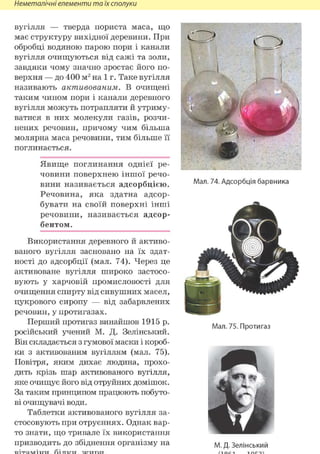 Неметалічні елементи та їх сполуки
вугілля — тверда пориста маса, що
має структуру вихідної деревини. При
обробці водяною парою пори і канали
вугілля очищуються від сажі та золи,
завдяки чому значно зростає його по-
верхня — до 400 м2 на 1 г. Таке вугілля
називають активованим. В очищені
таким чином пори і канали деревного
вугілля можуть потрапляти й утриму-
ватися в них молекули газів, розчи-
нених речовин, причому чим більша
молярна маса речовини, тим більше її
поглинається.
Явище поглинання однієї ре-
човини поверхнею іншої речо-
вини називається адсорбцією.
Речовина, яка здатна адсор-
бувати на своїй поверхні інші
речовини, називається адсор-
бентом.
Використання деревного й активо-
ваного вугілля засновано на їх здат-
ності до адсорбції (мал. 74). Через це
активоване вугілля широко застосо-
вують у харчовій промисловості для
очищення спирту від сивушних масел,
цукрового сиропу — від забарвлених
речовин, у протигазах.
Перший протигаз винайшов 1915 р.
російський учений М. Д. Зелінський.
Він складається з гумової маски і короб-
ки з активованим вугіллям (мал. 75).
Повітря, яким дихає людина, прохо-
дить крізь шар активованого вугілля,
яке очищує його від отруйних домішок.
За таким принципом працюють побуто-
ві очищувачі води.
Таблетки активованого вугілля за-
стосовують при отруєннях. Однак вар-
то знати, що тривале їх використання
призводить до збіднення організму на
Мал. 74. Адсорбція барвника
Мал. 75. Протигаз
М. Д. Зелінський
 