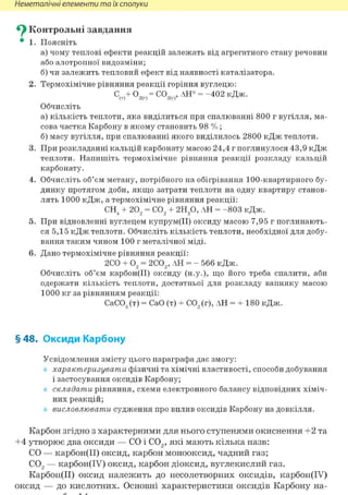 Неметалічні елементи та їх сполуки
Су Контрольні завдання
• 1. Поясніть
а) чому теплові ефекти реакцій залежать від агрегатного стану речовин
або алотропної видозміни;
б) чи залежить тепловий ефект від наявності каталізатора.
2. Термохімічне рівняння реакції горіння вуглецю:
С(Т)+°ЭД = С0ЭД' ДН° = -402кДж.
Обчисліть
а) кількість теплоти, яка виділиться при спалюванні 800 г вугілля, ма-
сова частка Карбону в якому становить 98 %;
б) масу вугілля, при спалюванні якого виділилось 2800 кДж теплоти.
3. При розкладанні кальцій карбонату масою 24,4 г поглинулося 43,9 кДж
теплоти. Напишіть термохімічне рівняння реакції розкладу кальцій
карбонату.
4. Обчисліть об'єм метану, потрібного на обігрівання 100-квартирного бу-
динку протягом доби, якщо затрати теплоти на одну квартиру станов-
лять 1000 кДж, а термохімічне рівняння реакції:
СН4 + 202 = С02 + 2Н20, АН = -803 кДж.
5. При відновленні вуглецем купрум(ІІ) оксиду масою 7,95 г поглинають-
ся 5,15 кДж теплоти. Обчисліть кількість теплоти, необхідної для добу-
вання таким чином 100 г металічної міді.
6. Дано термохімічне рівняння реакції:
2СО + 02 = 2С02, АН = - 566 кДж.
Обчисліть об'єм карбон(ІІ) оксиду (н.у.), що його треба спалити, аби
одержати кількість теплоти, достатньої для розкладу вапняку масою
1000 кг за рівнянням реакції:
СаС03(т) = СаО (т) + С02(г), АН = + 180 кДж.
§ 48. Оксиди Карбону
Усвідомлення змісту цього параграфа дає змогу:
характеризувати фізичні та хімічні властивості, способи добування
і застосування оксидів Карбону;
складати рівняння, схеми електронного балансу відповідних хіміч-
них реакцій;
висловлювати судження про вплив оксидів Карбону на довкілля.
Карбон згідно з характерними для нього ступенями окиснення +2 та
+4 утворює два оксиди — СО і С02, які мають кілька назв:
СО — карбон(ІІ) оксид, карбон монооксид, чадний газ;
С02 — карбон(ІУ) оксид, карбон діоксид, вуглекислий газ.
Карбон(ІІ) оксид належить до несолетворних оксидів, карбон(ІУ)
оксид — до кислотних. Основні характеристики оксидів Карбону на-
 