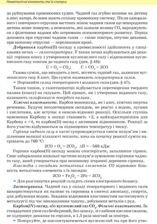 Неметалічні елементи та їх сполуки
до руйнування кровоносних судин. Чадний газ згубно впливає на дитину
в лоні матері, бо вони мають спільну кровоносну систему. Після одноразо-
вого і повторного отруєння вагітних жінок чадним газом ще ненароджена
дитина може померти, а немовлята, які зазнали впливу СО, народжують-
ся з фізичними вадами або затримкою психомоторного розвитку. Перша
допомога при отруєнні чадним газом — свіже повітря, штучне дихання,
при важкому отруєнні — переливання крові.
Добування карбон(ІІ) оксиду в промисловості здійснюють у спеці-
альних печах — газогенераторах. У таких печах відбуваються дві реак-
ції: горіння коксу з утворенням вуглекислого газу і відновлення вугле-
кислого газу коксом до чадного газу (див. § 46):
С + 02 = С02; С + С02 = 2СО
Газова суміш, що виходить з печі, містить чадний газ, залишки вуг-
лекислого газу й азот. Цю суміш називають генераторним газом.
» Порівняйте склад генераторного і водяного газів (див. § 47).
Таким чином, у газогенераторі відбувається перетворення твердого
палива (коксу) на газувате. Цей процес, як і утворення водяного газу,
називають газифікацією твердого палива.
Хімічні властивості. Карбон монооксид, як і азот, хімічно інертна
речовина. Будучи несолетворним оксидом, не реагує з водою, лугами
і кислотами, але вступає в окисно-відновні реакції. Оскільки ступінь
окиснення Карбону в оксиді становить +2, а найхарактернішим для
Карбону є +4, то карбон(ІІ) оксид є активним відновником. Реакції за
його участю відбуваються за підвищених температур і тиску.
Горіння чадного газу в кисні супроводжується синім полум'ям і ви-
діленням великої кількості теплоти, хоча на початку реакції суміш на-
грівають до 700 °С:
2СО + 02 = 2С02, АН = -566 кДж
Горіння карбон(ІІ) оксиду можна спостерігати, запаливши сірник.
Синє забарвлення нижньої частини полум'я зумовлене горінням чадно-
го газу, який утворюється при неповному згорянні деревини сірника.
Взаємодія з оксидами металічних елементів. СО відновлює біль-
шість металічних елементів з їх оксидів:
ЗСО + Fe203 = 2Fe + 3C02
» Для розглянутих реакцій складіть схеми електронного балансу.
Застосування. Чадний газ у складі генераторного і водяного газів
використовується як паливо та сировина в синтезі амоніаку, спиртів,
для добування водню. Завдяки відновним властивостям застосовують у
металургії під час виплавляння чавуну, добування металів з руд.
Карбон(ІУ) оксид, або вуглекислий газ С02. Фізичні властивості. За
стандартних умов газ безбарвний, без запаху, зі слабким кислим смаком,
не підтримує дихання та горіння, в 1,5 раза важчий за повітря.
» Поміркуйте, де накопичуватиметься вуглекислий газ при його утво-
 