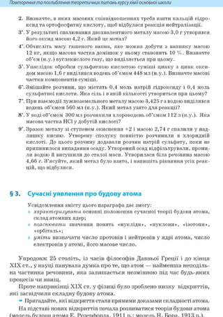 Повторення та поглиблення теоретичнихпитань курсухіміїосновноїшколи
2. Визначте, в яких масових співвідношеннях треба взяти кальцій гідро-
ксид та ортофосфатну кислоту, щоб відбулася реакція нейтралізації.
3і. У результаті спалювання двохвалентного металу масою 3,0 г утворився
його оксид масою 4,2 г. Який це метал?
4*. Обчисліть масу гашеного вапна, яке можна добути з вапняку масою
12 кг, якщо масова частка домішок у ньому становить 10 %. Визначте
об'єм (н.у.) вуглекислого газу, що виділяється при цьому.
5і. Унаслідок обробки сульфатною кислотою суміші цинку з цинк окси-
дом масою 1,6 г виділився водень об'ємом 448 мл (н.у.). Визначте масові
частки компонентів суміші.
6і. Змішайте розчини, що містять 0,4 моль натрій гідроксиду і 0,4 моль
сульфатної кислоти. Яка сіль і в якій кількості утвориться при цьому?
7*. При взаємодії лужноземельного металу масою 3,425 г з водою виділився
водень об'ємом 560 мл (н.у.). Який метал узято для реакції?
8і. У воді об'ємом 300 мл розчинили хлороводень об'ємом 112 л (н.у.). Яка
масова частка HCl у добутій кислоті?
9і. Зразок металу зі ступенем окиснення +2 і масою 2,74 г спалили у над-
лишку кисню. Утворену сполуку повністю розчинили в хлоридній
кислоті. До цього розчину додавали розчин натрій сульфату, поки не
припинилося випадання осаду. Утворений осад відфільтрували, проми-
ли водою й висушили до сталої маси. Утворилася біла речовина масою
4,66 г. З'ясуйте, який метал було взято, і напишіть рівняння усіх реак-
цій, що відбулися.
§ 3. Сучасні уявлення про будову атома
Усвідомлення змісту цього параграфа дає змогу:
характеризувати основні положення сучасної теорії будови атома,
склад атомних ядер;
пояснювати значення понять «нукліди», «нуклони», «ізотопи»,
«орбіталь»;
уміти визначати число протонів і нейтронів у ядрі атома, число
електронів у атомі, його масове число.
Упродовж 25 століть, із часів філософів Давньої Греції і до кінця
XIX ст., у науці панувала думка про те, що атом — найменша неподіль-
на частинка речовини, яка залишається незмінною під час будь-яких
процесів чи явищ.
Проте наприкінці XIX ст. у фізиці було зроблено низку відкриттів,
які засвідчили складну будову атома.
» Пригадайте, які відкриття стали прямими доказами складності атома.
На підставі нових відкриттів почала розвиватися теорія будови атома
 