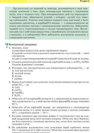 Розділ 1
Вуглекислий газ важчий за повітря, розчиняється у воді вна-
слідок взаємодії з нею, його температури кипіння і плавлення
вищі, ніж у чадного газу. При випаровуванні цей газ переходить
у твердий стан, обминаючи рідкий, і утворює «сухий лід» (яви-
ще сублімації). Хімічні властивості чадного газу пов'язані з його
відновною здатністю, а карбон(ІУ) оксиду — з приналежністю до
класу кислотних оксидів і окиснювальною здатністю. Добувають
чадний газ у газогенераторах у складі генераторного газу. Вугле-
кислий газ є побічним продуктом у виробництві негашеного вапна
з вапняку, а в лабораторії його добувають взаємодією кальциту з
хлоридною кислотою.
^ Контрольні завдання
• 1. Поясніть, чому
а) вдихання чадного газу може спричинити смерть;
б) чадний газ може бути в реакціях відновником, а вуглекислий — лише
окисником;
в) один із газів (генераторний чи водяний?) цінується більше як паливо.
2. Складіть рівняння реакцій взаємодії карбон(ІІ) оксиду з: a) W03; б) РЬО.
Укажіть відновник і окисник.
3. Речовина, яку використовують для лабораторного добування С09, — це
А кам'яне вугілля;
Б кальцій оксид;
В метан;
Г крейда.
4. Формула речовини, яка зумовлює помутніння вапняної води при погли-
нанні С09, — це
А СаО;
Б СаС03;
В Са(0Н)9;
Г Н2С03.
5. Обчисліть об'єм карбон(ІІ) оксиду (н.у.), витрачений на відновлення за-
ліза з руди масою 1 т, у якій масова частка ферум(ІІІ) оксиду становить
6 0 % .
6. Обчисліть об'єм карбон(ІІ) оксиду, що утворюється в газогенераторі
з вугілля масою 1 т, якщо масова частка вуглецю у вугіллі становить
92 %, а виробничі втрати — 10 %.
7. Рослина сонячного дня поглинає майже 5 г вуглекислого газу на кож-
ний квадратний метр своєї листяної поверхні. Обчисліть масу Карбону,
що його накопичує соняшник протягом дня, якщо його листяна площа
становить 1,8 м2.
8. На добування вуглекислого газу розкладом барій карбонату масою
19,7 г витратили 27,2 кДж теплоти. Обчисліть тепловий ефект реакції і
 
