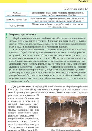 Розділ 1
Закінчення табл. 16
Na2C03,
кальцинована сода
Виробництво скла, мила та інших мийних засобів,
паперу, добування сполук Натрію
NaHC03, питна сода
У вогнегасниках, виробництві штучних мінеральних
вод, як розпушувач тіста, лікувальний засіб
К2С03, поташ
Мінеральне добриво, у виробництві рідкого мила,
тугоплавкого скла
I Коротко про головне
Карбонатна кислота є слабкою, нестійкою двохосновною кис-
лотою, яка існує лише в розчині. Утворює два ряди солей — карбо-
нати і гідрогенкарбонати. Добувають розчиненням вуглекислого
газу у воді. Використовується в газованих напоях.
Солі карбонатної кислоти — кристалічні речовини з йонною
ґраткою. Середні солі лужних елементів та амонію добре розчин-
ні у воді, решта — мало або практично нерозчинні, кислі солі
краще розчиняються, ніж середні. Виявляють характерні для
солей властивості: взаємодіють з кислотами з виділенням вуг-
лекислого газу, розкладаються за нагрівання (крім карбонатів
лужних елементів). Карбонати і гідрогенкарбонати за певних
умов взаємоперетворюються. Добувають за допомоги вуглекис-
лого газу та природних карбонатів. Мають широке застосування
у виробництві будівельних матеріалів, скла, мийних засобів, па-
перу, в сільському господарстві для вапнування ґрунтів, а також
у медицині, побуті.
Для допитливих. У природній воді містяться гідрогенкарбонати
Кальцію і Магнію. Якщо така вода просочується крізь склепіння пе-
чери і крапає униз, розчинені гідрогенкарбонати поступово перетво-
рюються на карбонати. З
плином часу з'являються
мінеральні утворення у
вигляді бурульок, тру-
бочок тощо — сталак-
тити. Водночас на дні
печери аналогічно утво-
рюються сталагміти —
конусоподібні стовпчики,
напливи тощо. Сталак-
тити і сталагміти можуть
з'єднуватися в колони за-
ввишки до ЗО м (мал. 81). Мал. 81. Сталактити і сталагміти
 