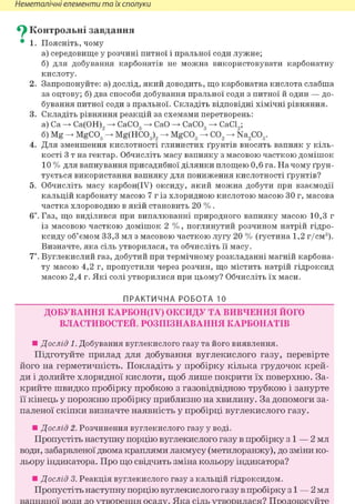 Неметалічні елементи та їх сполуки
^ Контрольні завдання
• 1. Поясніть, чому
а) середовище у розчині питної і пральної соди лужне;
б) для добування карбонатів не можна використовувати карбонатну
кислоту.
2. Запропонуйте: а) дослід, який доводить, що карбонатна кислота слабша
за оцтову; б) два способи добування пральної соди з питної й один — до-
бування питної соди з пральної. Складіть відповідні хімічні рівняння.
3. Складіть рівняння реакцій за схемами перетворень:
а) Ca Са(ОН), СаС03 СаО СаС03 СаС19;
б) Mg MgC03"-> Mg(HC03)2 MgC03 С02 Na2C03.
4. Для зменшення кислотності глинистих ґрунтів вносять вапняк у кіль-
кості 3 т на гектар. Обчисліть масу вапняку з масовою часткою домішок
10 % для вапнування присадибної ділянки площею 0,6 га. На чому ґрун-
тується використання вапняку для пониження кислотності ґрунтів?
5. Обчисліть масу карбон(ІУ) оксиду, який можна добути при взаємодії
кальцій карбонату масою 7 г із хлоридною кислотою масою ЗО г, масова
частка хлороводню в якій становить 20 %.
6і. Газ, що виділився при випалюванні природного вапняку масою 10,3 г
із масовою часткою домішок 2 %, поглинутий розчином натрій гідро-
ксиду об'ємом 33,3 мл з масовою часткою лугу 20 % (густина 1,2 г/см3).
Визначте, яка сіль утворилася, та обчисліть її масу.
7*. Вуглекислий газ, добутий при термічному розкладанні магній карбона-
ту масою 4,2 г, пропустили через розчин, що містить натрій гідроксид
масою 2,4 г. Які солі утворилися при цьому? Обчисліть їх маси.
ПРАКТИЧНА РОБОТА 10
ДОБУВАННЯ КАРБОН(ІУ) ОКСИДУ ТА ВИВЧЕННЯ ЙОГО
ВЛАСТИВОСТЕЙ. РОЗПІЗНАВАННЯ КАРБОНАТІВ
• Дослід 1. Добування вуглекислого газу та його виявлення.
Підготуйте прилад для добування вуглекислого газу, перевірте
його на герметичність. Покладіть у пробірку кілька грудочок крей-
ди і долийте хлоридної кислоти, щоб лише покрити їх поверхню. За-
крийте швидко пробірку пробкою з газовідвідною трубкою і занурте
її кінець у порожню пробірку приблизно на хвилину. За допомоги за-
паленої скіпки визначте наявність у пробірці вуглекислого газу.
• Дослід 2. Розчинення вуглекислого газу у воді.
Пропустіть наступну порцію вуглекислого газу в пробірку з і — 2 мл
води, забарвленої двома краплями лакмусу (метилоранжу), до зміни ко-
льору індикатора. Про що свідчить зміна кольору індикатора?
• Дослід 3. Реакція вуглекислого газу з кальцій гідроксидом.
Пропустіть наступну порцію вуглекислого газу в пробірку з і — 2 мл
вапняної води до утворення осаду. Яка сіль утворилася? Продовжуйте
 