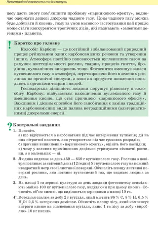 Неметалічні елементи та їх сполуки
цесу дасть змогу пом'якшити проблему «парникового ефекту», водно-
час одержати дешеві джерела чадного газу. Крім чадного газу можна
буде добувати й кисень, тому за умов масового застосування цей процес
може стати конкурентом тропічних лісів, які називають «зеленими ле-
генями» планети.
I Коротко про головне
Колообіг Карбону — це постійний і збалансований природний
процес руйнування одних карбоновмісних речовин та утворення
інших. Атмосфера постійно поповнюється вуглекислим газом за
рахунок життєдіяльності рослин, тварин, процесів гниття, бро-
діння, вулканічних вивержень тощо. Фотосинтез зменшує запаси
вуглекислого газу в атмосфері, перетворюючи його в зелених рос-
линах на органічні сполуки, а вони як продукти живлення попа-
дають в організми тварин і людей.
Господарська діяльність людини порушує рівновагу в коло-
обігу Карбону: відбувається накопичення вуглекислого газу й
зменшення кисню, що стає причиною «парникового ефекту».
Важливим і дієвим способом його запобігання є заміна традицій-
них карбоновмісних видів палива нетрадиційними (альтернатив-
ними) джерелами енергії.
^ Контрольні завдання
• 1. Поясніть
а) що відбувається з карбонатами під час виверження вулканів; дії на
них нітратної кислоти, яка утворюється під час грозових розрядів;
б) причини виникнення «парникового ефекту», оцініть його наслідки;
в) чому у великих приміщеннях доцільно утримувати кімнатні росли-
ни, а в маленьких — ні.
2. Людина видихає за день 450 — 650 г вуглекислого газу. Рослина з пові-
тря поглинає за світовий день (12 годин) 5 г вуглекислого газу на кожний
квадратний метр своєї листяної поверхні. Обчисліть площу листяної по-
верхні рослини, яка поглине вуглекислий газ, що видихає людина за
день.
3. На площі 1 га зернові культури за день завдяки фотосинтезу асимілю-
ють майже 100 кг вуглекислого газу, виділяючи при цьому кисень. Об-
числіть об'єм кисню, що виділяється зерновими з площі 10 га.
4*. Котельня спалює за добу 2 т вугілля, який містить 86 % С, 5 % Н, 6,5 %
Н90 і 2,5 % негорючих домішок. Обчисліть площу лісу, який компенсує
витрати кисню на спалювання вугілля, якщо 1 га лісу за добу «вироб-
ляє» 10 кг кисню.
 