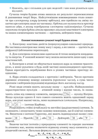 Розділ 1
» Поясніть, що є спільним для цих моделей і чим вони різняться одна
від одної.
Сучасна теорія будови атома виникла як результат переосмислення
й доповнення теорії Бора. Найсуттєвішим нововведенням стало понят-
тя про електронну хмару (атомну орбіталь), яке прийшло на зміну по-
няттю про електрон лише як частинку. Орбіталлю називається простір
навколо ядра, в якому перебування електрона найімовірніше. Сучасна
квантова теорія будови атома враховує хвильові властивості електрона
та інших елементарних частинок — протонів, нейтронів тощо.
Основні положення сучасної теорії будови атома
1. Електрону властива двоїста (корпускулярно-хвильова) природа.
Як частинка електрон має певну масу і заряд, а як хвиля — здатність до
дифракції (обгинання перешкоди).
2. Для електрона неможливо одночасно й точно виміряти координа-
ту та енергію. У кожний момент часу можна визначити лише одну з цих
властивостей.
3. Електрон в атомі не обертається навколо ядра за певною траєкто-
рією, а може рухатися в будь-якій частині навколоядерного простору.
Однак вірогідність перебування його в різних частинах простору не-
однакова.
4. Ядра атомів складаються з протонів і нейтронів. Число протонів
дорівнює атомному номеру елемента (протонне число), а сума чисел
протонів і нейтронів (нуклонів) відповідає його масовому числу.
Різні види атомів мають загальну назву — нукліди. Найважливіші
характеристики нуклідів — атомний номер і масове число, їх позна-
чають зліва від символу елемента, наприклад n Na — нуклід Натрію.
Якщо нукліди одного й того самого елемента мають однаковий заряд
ядра, але різні масові числа, вони називаються ізотопами. Наприклад,
— ізотопи Карбону.
Розрізняють стійкі (стабільні) та нестійкі (радіоактивні) ізотопи. їх
називають і позначають тими самими символами, що й хімічні елемен-
ти. Винятком є ізотопи Гідрогену, які мають індивідуальні назви і сим-
ІН —Протій; 'И , або —Дейтерій; ®Н , або ®Тволи:
Тритій.
Знаючи частки ізотопів у природному елементі та середнє значення
їх атомних мас, можна визначити відносну атомну масу елемента у пе-
ріодичній системі. Загальна формула для розрахунку:
А
г(сер.) —
• A i + w 2 - A r 2 + . . . + w„Arn
w, +w2 +...w„
 