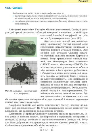 Розділ 1
§ 51. Силіцій
Усвідомлення змісту цього параграфа дає змогу:
характеризувати алотропні видозміни Силіцію, їх фізичні та хіміч-
ні властивості, способи добування, застосування;
складати рівняння, схеми електронного балансу відповідних хіміч-
них реакцій.
Алотропні видозміни Силіцію. Фізичні властивості. Силіцій утво-
рює дві прості речовини, тобто дві алотропні видозміни: силіцій кри-
сталічний і силіцій аморфний, які різ-
няться будовою речовини (мал. 83).
Кристалічний силіцій має алмазопо-
дібну кристалічну ґратку: кожний атом
сполучений ковалентними зв'язками з
чотирма іншими атомами Силіцію. Але
зв'язки між атомами Силіцію набага-
то слабкіші, ніж між атомами Карбону в
алмазі. Тому кристалічний силіцій міц-
ний, але температура його плавлення
(1415 °С) менша, ніж алмазу (4000 °С). На-
віть за стандартних умов частина зв'язків
між атомами в його кристалі руйнується,
і з'являються вільні електрони, які нада-
ють силіцію металічний блиск і незнач-
ну електропровідність. При нагріванні й
освітленні збільшується кількість зруй-
нованих зв'язків та вільних електронів і
зростає електропровідність. Отже, криста-
лічний силіцій є напівпровідником. Зо-
внішньо він також схожий на метал. Од-
нак до металів його не відносять, оскільки
він погано проводить електричний струм, крихкий і виявляє переважно
хімічні властивості неметалів.
Аморфний силіцій має також кристалічну ґратку, подібну до ал-
мазу, але невпорядковану. Це бурий порошок, без певної температури
плавлення, що характерно для аморфних речовин.
Добування. У природі Силіцій у вільному стані не трапляється, іс-
нує лише у вигляді сполук. Поширеними природними сполуками є
силіцій(ІУ) оксид і силікати зі ступенем окиснення Силіцію +4. Тому
для його добування використовують окисно-відновні реакції, в яких
відбувається відновлення Силіцію за схемою:
+4 0
Si + 4ё Si
б
Мал. 83. Силіцій: а — кристалічний;
б — аморфний
 