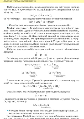 Неметалічні елементи та їх сполуки
Найбільш доступною й дешевою сировиною для добування силіцію
є пісок Si02. У промисловості силіцій добувають нагріванням суміші
піску і вугілля:
Si02 + 2С = Si + 2СО,
а в лабораторії — взаємодією чистого піску з порошком магнію:
Si02 + 2Mg = Si + 2MgO
» Складіть схеми електронного балансу розглянутих реакцій.
Хімічні властивості. За хімічними властивостями силіцій, як і вуг-
лець, є неметалом. Однак його неметалічні властивості менш виявлені,
оскільки радіус атома більший і зовнішні електрони розміщені далі від
ядра (див. § 44, табл. 13). Кристалічний силіцій за стандартних умов
хімічно доволі інертний, але при нагріванні стає активнішим. Аморф-
ний — значно активніший, ніж кристалічний. Усі реакції за участю си-
ліцію є окисно-відновними. В них силіцій, подібно до вуглецю, виявляє
відновні або окиснювальні властивості.
Відновні властивості більш характерні для силіцію і відповідають
процесу: 0 +4
Si - 4ё ^ Si
За стандартних умов силіцій реагує з фтором, при нагріванні сполу-
чається з іншими галогенами, киснем, азотом, сіркою, вуглецем:
Si + 2F2 = SiF4; Si + 02 = Si02
Силіцій(ІУ) Силіцій(ІУ)
флуорид оксид
Si + 2S = SiS2; Si + С = SiC
Силіцій(ІУ) Силіцій(ІУ) карбід
сульфід (карборунд)
З кислотами не реагує. У реакції з розчином або розплавом лугу си-
ліцій так само, як алюміній, витісняє водень:
Si + 2NaOH + Н20 = Na2Si03 + 2Н2|
Натрій силікат
Окиснювальні властивості силіцію відповідають процесу:
0 +4
Si - 4ё ^ Si
і виявляються при нагріванні в реакціях з багатьма металами (Ca, Си,
Cr, Mg, Mn, Fe та ін.):
2Ca + Si = Ca2Si
Капьцій силіцид
» Складіть схеми електронного балансу для розглянутих реакцій. До-
ведіть окисно-відновні властивості силіцію.
Застосування. Силіцій застосовується для добування різних спла-
 