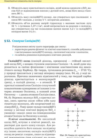 Неметалічні елементи та їх сполуки
3. Обчисліть масу кристалічного силіцію, який можна одержати з Si02 ма-
сою 0,8 кг відновленням коксом у дуговій печі, якщо його вихід стано-
вить 90 %.
4. Обчисліть масу силіцій((ІУ) оксиду, що утвориться при спалюванні в
кисні 60 г силіцію, у якому 5 % негорючих домішок.
5*. Обчисліть об'єм розчину натрій гідроксиду з масовою часткою лугу
34 % і густиною 1,37 г/см3, який витрачається на реакцію з силіцієм,
що утворюється під час сплавляння магнію масою 4,2 г із силіцій(ІУ)
оксидом масою 14,4 г.
§ 52. Сполуки Силіцію(ІУ)
Усвідомлення змісту цього параграфа дає змогу:
характеризувати фізичні та хімічні властивості, способи добування
і застосування силіцій(ІУ) оксиду, силікатної кислоти і силікатів;
складати рівняння відповідних хімічних реакцій.
Силіцій(ІУ) оксид (силіцій діоксид, кремнезем) — стійкий кислот-
ний оксид Si02 з вищим ступенем окиснення Силіцію +4, який дуже від-
різняється за своїми фізичними і хімічними властивостями від анало-
гічного оксиду Карбону. Це тверда, тугоплавка речовина (tnn = 1713 °С),
у природі трапляється у вигляді мінералу кварцу (мал. 84, а), у воді не-
розчинна. Причина зазначених відмінностей у тому, що твердий карбон
діоксид кристалізується в молекулярній
ґратці, а силіцій діоксид — в атомній. У
кристалі кожний атом Силіцію сполучений
ковалентними одинарними зв'язками із чо-
тирма атомами Оксигену, а кожний атом
Оксигену — з двома атомами Силіцію (мал.
84, б). Окремих молекул Si02 в кристалі не-
має, увесь кристал являє собою ніби одну
гігантську молекулу, або неорганічний по-
лімер (Si02)n. Тому запис складу силіцій(ІУ)
оксиду у вигляді хімічної формули Si02 є
умовним і вказує лише на співвідношення
атомів Силіцію та Оксигену в оксиді.
Хімічні властивості. Як кислотний
оксид Si02 вступає в хімічні реакції, ха-
рактерні для цього класу сполук. Але ре-
акційна здатність його низька: на відміну
від інших кислотних оксидів силіцій(ІУ)
оксид не реагує з водою, лише за підвище-
I І
— Si —О — Si— О —
І І
О о
- S i - о
І
0
1
І
Si —О —
І
0
1
б
Мал. 84. Кварц (а), кристалічна
 