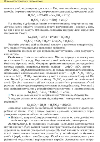 Неметалічні елементи та їх сполуки
властивостей, характерних для кислот. Так, вона не змінює кольору інди-
каторів, не реагує з металами, але розчиняється в лугах, утворюючи солі:
H2Si03 + 2NaOH = Na2Si03 + 2Н20
H2Si03 + 20Н = SiOf + г и р
На відміну від багатьох інших оксигеновмісних неорганічних кис-
лот силікатну кислоту не можна добути розчиненням її оксиду у воді,
бо він з нею не реагує. Добувають силікатну кислоту дією сильнішої
кислоти на її солі:
Na2Si03 + 2НС1 = 2NaCl + H2Si03|
Na2Si03 + C02 + H20 = 2Na2C03 + H2Si03|
Реакцію розчину солі силікатної кислоти з кислотою використову-
ють як якісну реакцію для виявлення силікатів.
Силікатна кислота не має широкого застосування. З неї добувають
силікагель.
Силікати — солі силікатної кислоти. Хімічні формули також є умов-
ним записом їх складу. Нерозчинні у воді силікати входять до складу
багатьох гірських порід. Формули прийнято записувати як сукупність
формул оксидів, наприклад магній силікат — 2MgO • Si02, азбест —
3MgO • 2Si02 • 2Н20. Природні силікати, до складу яких входить алюміній,
називаються алюмосилікатами: польовий шпат — К20 • А1203 • 6Si02,
глина — А1203 ' 2Si02. Розчинними у воді є лише силікати Натрію і Ка-
лію. Водний розчин натрій силікату Na2Si03 відомий як силікатний
клей. Цю сіль називають рідким склом за здатність утворювати в'язкі
розчини, які поступово перетворюються на склоподібну масу. Розчинні у
воді силікати вступають у реакції обміну з кислотами, з іншими солями:
Na2Si03 + СаС12 = CaSi03| + 2NaCl
» Чи з усіма солями реагує натрій силікат? Відповідь обґрунтуйте.
У водних розчинах силікати гідролізують і створюють лужне се-
редовище:
Na2Si03 + г и р -> H2Si03| + 2NaOH
Унаслідок слабкості та нестійкості силікатної кислоти гідроліз пе-
ребігає до кінця, тому з часом розчини силікатів мутнішають через
утворення нерозчинної силікатної кислоти.
» Поясніть, чому в таблиці розчинності у клітинках, що відповідають
силікатам трьохвалентних металічних елементів, стоять риски.
Застосування. Із розчинних силікатів найбільше застосовується
натрій силікат. Його водний розчин використовують для просочування
деревини та тканин (театральні декорації), щоб надати їм вогнетрив-
кості; виготовлення цементних розчинів; у виробництві силікатних
клеїв і фарб, мийних засобів тощо. Калій силікат застосовують у ви-
робництві керамічних і порцелянових виробів. Алюмосилікати широ-
 