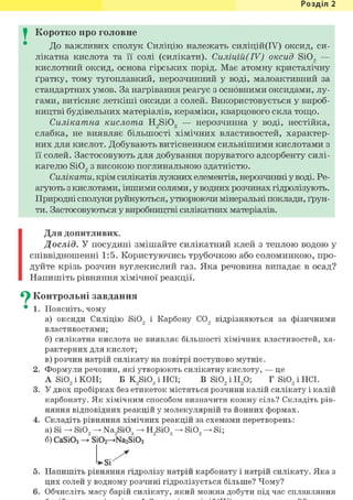 Розділ 1
I Коротко про головне
До важливих сполук Силіцію належать силіцій(ІУ) оксид, си-
лікатна кислота та її солі (силікати). Силіцій(ІУ) оксид Si02 —
кислотний оксид, основа гірських порід. Має атомну кристалічну
ґратку, тому тугоплавкий, нерозчинний у воді, малоактивний за
стандартних умов. За нагрівання реагує з основними оксидами, лу-
гами, витісняє леткіші оксиди з солей. Використовується у вироб-
ництві будівельних матеріалів, кераміки, кварцового скла тощо.
Силікатна кислота H2Si03 — нерозчинна у воді, нестійка,
слабка, не виявляє більшості хімічних властивостей, характер-
них для кислот. Добувають витісненням сильнішими кислотами з
її солей. Застосовують для добування поруватого адсорбенту силі-
кагелю Si02 з високою поглинальною здатністю.
Силікати, крім силікатів лужних елементів, нерозчинні у воді. Ре-
агують з кислотами, іншими солями, у водних розчинах гідролізують.
Природні сполуки руйнуються, утворюючи мінеральні поклади, ґрун-
ти. Застосовуються у виробництві силікатних матеріалів.
Для допитливих.
Дослід. У посудині змішайте силікатний клей з теплою водою у
співвідношенні 1:5. Користуючись трубочкою або соломинкою, про-
дуйте крізь розчин вуглекислий газ. Яка речовина випадає в осад?
Напишіть рівняння хімічної реакції.
^ Контрольні завдання
• 1. Поясніть, чому
а) оксиди Силіцію SiO, і Карбону CO, відрізняються за фізичними
властивостями;
б) силікатна кислота не виявляє більшості хімічних властивостей, ха-
рактерних для кислот;
в) розчин натрій силікату на повітрі поступово мутніє.
2. Формули речовин, які утворюють силікатну кислоту, — це
A Si02 і КОН; Б K2Si03 і HCl; В Si02 і Н20; Г Si02 і HCl.
3. У двох пробірках без етикеток містяться розчини калій силікату і калій
карбонату. Як хімічним способом визначити кожну сіль? Складіть рів-
няння відповідних реакцій у молекулярній та йонних формах.
4. Складіть рівняння хімічних реакцій за схемами перетворень:
а) Si SiO, Na,Si03 H,Si03 SiO, Si;
б) CaSi03 ->~ Si02—>Na2Si03
5. Напишіть рівняння гідролізу натрій карбонату і натрій силікату. Яка з
цих солей у водному розчині гідролізується більше? Чому?
6. Обчисліть масу барій силікату, який можна добути під час сплавляння
 