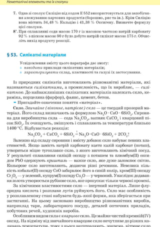 Неметалічні елементи та їх сполуки
7. Одна зі сполук Силіцію під кодом Е 552 використовується для запобіган-
ня злежуванню харчових продуктів (борошно, рис та ін.). Крім Силіцію
вона містить 34,48 % Кальцію і 41,38 % Оксигену. Визначте формулу
цієї сполуки.
8і. При сплавлянні соди масою 170 г із масовою часткою натрій карбонату
92 % з піском масою 90 г було добуто натрій силікат масою 175 г. Обчис-
літь вихід продукту реакції.
§ 53. Силікатні матеріали
Усвідомлення змісту цього параграфа дає змогу:
наводити приклади силікатних матеріалів;
характеризувати склад, властивості та галузі їх застосування.
Із природних силікатів виготовляють різноманітні матеріали, які
називаються силікатними, а промисловість, що їх виробляє, — силі-
катною. До найважливіших силікатних матеріалів належать скло, ке-
раміка, порцеляна (фарфор), фаянс, цемент, бетон.
» Пригадайте означення поняття «матеріал».
Скло. Звичайне (віконне, натрієве) скло — це твердий прозорий ма-
теріал. Його склад визначають за формулою Na20 • СаО • 6Si02. Сирови-
на для виробництва скла — сода Na2COg, вапняк СаС03 і кварцовий пі-
сок Si02. їх очищують, змішують і сплавляють за температури близько
1400 °С. Відбувається реакція:
Na2C03 + СаС03 + 6Si02 = Na20 • СаО • 6Si02 + 2С02|
Залежно від складу сировини і вмісту добавок скло набуває певних вла-
стивостей. Якщо замість натрій карбонату взяти калій карбонат (поташ),
утвориться міцне тугоплавке скло, з якого виготовляють хімічний посуд.
У результаті сплавляння силіцій оксиду з поташем та плюмбум(ІІ) окси-
дом РЬО одержують кришталь — важке скло, яке дуже заломлює світло.
Кольорове скло виготовляють, додаючи різні речовини. Невелика кіль-
кість кобальт(ІІ) оксиду СоО забарвлює його в синій колір, хром(ІІІ) оксиду
Сг203 — у зелений, купрум(І) оксиду Си20 — у червоний. Унаслідок додаван-
ня золота утворюється рубінове скло, яке пропускає тільки червоні промені.
За хімічними властивостями скло — інертний матеріал. Лише флу-
оридна кислота і розплави лугів руйнують його. Скло має особливість
у розплавленому стані набувати будь-якої форми, яка зберігається при
застиганні. На цьому засновано виробництво різноманітних виробів,
наприклад тари, лабораторного посуду, деталей оптичних приладів,
побутових речей, художніх виробів.
Особливим видом склає кварцове скло. Це майже чистий кремній(ІУ)
оксид. На відміну від звичайного кварцове скло нечутливе до різких ко-
ливань температури, тому з нього виготовляють, зокрема, вітрове скло
 