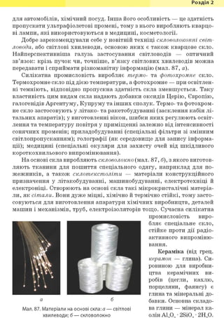 Розділ 1
для автомобілів, хімічний посуд. Інша його особливість — це здатність
пропускати ультрафіолетові промені, тому з нього виробляють кварцо-
ві лампи, які використовуються в медицині, косметології.
Добре зарекомендували себе у новітній техніці скловолоконні світ-
ловоди, або світлові хвилеводи, основою яких є також кварцове скло.
Найперспективніша галузь застосування світловодів — оптичний
зв'язок: крізь пучок чи, точніше, в'язку світлових хвилеводів можна
передавати і сприймати різноманітну інформацію (мал. 87, а).
Силікатна промисловість виробляє термо- та фотохромне скло.
Термохромне скло під дією температури, а фотохромне — при освітлен-
ні темніють, відповідно пропускна здатність скла зменшується. Таку
властивість цим видам скла надають добавки оксидів Церію, Європію,
галогенідів Аргентуму, Купруму та інших сполук. Термо- та фотохром-
не скло застосовують у літако- та ракетобудуванні (засклення кабін лі-
тальних апаратів); у виготовленні вікон, шибки яких регулюють освіт-
лення та температуру повітря у приміщенні залежно від інтенсивності
сонячних променів; приладобудуванні (спеціальні фільтри зі змінним
світлопропусканням); голографії (як середовище для запису інформа-
ції); медицині (спеціальні окуляри для захисту очей від шкідливого
короткохвильового випромінювання).
На основі скла виробляють скловолокно (мал. 87, б), з якого виготов-
ляють тканини для пошиття спеціального одягу, наприклад для по-
жежників, а також склотекстоліти — матеріали конструкційного
призначення у літакобудуванні, машинобудуванні, електротехніці й
електроніці. Створюють на основі скла такі мікрокристалічні матеріа-
ли, як сітали. Вони дуже міцні, хімічно й термічно стійкі, тому засто-
совуються для виготовлення апаратури хімічних виробництв, деталей
машин і механізмів, труб, електроізоляторів тощо. Сучасна силікатна
промисловість виро-
бляє спеціальне скло,
стійке проти дії радіо-
активного випроміню-
вання.
Кераміка (від грец.
керамон — глина). Си-
ровиною для виробни-
цтва керамічних ви-
робів (цегли, кахлю,
порцеляни, фаянсу) є
глина та мінеральні до-
бавки. Основна складо-
Мал. 87. Матеріали на основі скла: а — світлові ва глини — мінерал ка-
хвилеводи; б — скловолокно олін Al2Og * 2Si02 * 2Н20.
 