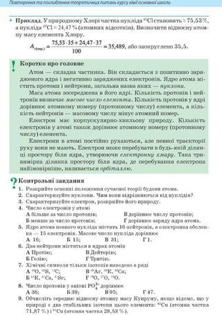 Повторення та поглиблення теоретичнихпитань курсухіміїосновноїшколи
• Приклад. У природному Хлорі частка нукліда 35С1 становить« 75,53 %,
а нукліда 37С1 ~ 24,47 % (атомних відсотків). Визначити відносну атом-
ну масу елемента Хлору.
„ 75,53-35 + 24,47-37
г(сер.)= = 35,489, або заокруглено 35,5.
I Коротко про головне
Атом — складна частинка. Він складається з позитивно заря-
дженого ядра і негативно заряджених електронів. Ядро атома мі-
стить протони і нейтрони, загальна назва яких — нуклони.
Маса атома зосереджена в його ядрі. Кількість протонів і ней-
тронів визначає масове число елемента. Кількість протонів у ядрі
дорівнює атомному номеру (протонному числу) елемента, а кіль-
кість нейтронів — масовому числу мінус атомний номер.
Електрон має корпускулярно-хвильову природу. Кількість
електронів у атомі також дорівнює атомному номеру (протонному
числу) елемента.
Електрони в атомі постійно рухаються, але певної траєкторії
руху вони не мають. Електрон може перебувати в будь-якій ділян-
ці простору біля ядра, утворюючи електронну хмару. Така три-
вимірна ділянка простору біля ядра, де перебування електрона
найімовірніше, називається орбіталлю.
^ Контрольні завдання
• 1. Розкрийте основні положення сучасної теорії будови атома.
2. Схарактеризуйте нуклони. Чим вони відрізняються від нуклідів?
3. Схарактеризуйте електрон, розкрийте його природу.
4. Число електронів у атомі
А більше за число протонів; В дорівнює числу протонів;
Б менше за число протонів; Г дорівнює заряду ядра атома.
5. Ядро атома певного нукліда містить 16 нейтронів, а електронна оболон-
ка — 15 електронів. Масове число нукліда дорівнює
А 16; Б 15; В 31; Г1.
6. Два нейтрони містяться в ядрах атомів
А Протію; В Дейтерію;
Б Гелію; Г Тритію.
7. Хімічні символи тільки ізотопів наведено в ряді
А 160,32S, 12С; В40Аг, 40К, 40Са;
Б 41К, 41Са, 41Sc; Г 160, 170, 180.
8. Число протонів у аніоні РО^~ дорівнює
А 36; Б 39; В 95; Г 47.
9. Обчисліть середню відносну атомну масу Купруму, якщо відомо, що у
природі є два стабільних ізотопи цього елемента: 63Си (атомна частка
71,87 %) і 64Си (атомна частка 28,53 %).
 