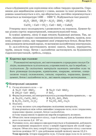 Розділ 1
ється в будівництві для скріплення між собою твердих предметів. Сиро-
виною для виробництва цементу є глина, вапняк та інші речовини. Си-
ровина завантажується в піч, що обертається, постійно перемішується і
спікається за температури 1400 — 1600 °С. Відбуваються такі реакції:
А1203 • 2Si02 • 2Н20 = А1203 • 2Si02 + 2Н20|
СаС03 = СаО + С02|; СаО + Si02 = CaSi03
Утворену масу охолоджують і розмелюють на порошок. Цемент бу-
ває різних сортів: морозотривкий, швидкотужавілий тощо.
Із суміші цементу, піску й води готують будівельні розчини. Так, це-
мент, змішаний з водою і наповнювачами (піском, щебенем, гравієм, шла-
ком), утворює суміш, при твердненні якої утворюється бетон. Якщо бето-
ном наповнити металевий каркас, то матимемо залізобетонну конструкцію.
Із залізобетону виготовляють великі панелі, балки, перекриття,
труби, шпали тощо. Бетон і залізобетон застосовують на будівництві
гідроелектростанцій, гребель, споруд.
I Коротко про головне
Різноманітні матеріали, які виготовляють з природних сполук Си-
ліцію, називаються силікатними, а промисловість, що їх виробляє, —
силікатною. До силікатних матеріалів належать звичайне скло та
його різновиди (кольорове, кришталеве, кварцове, оптичне, сонце-
захисне тощо); скловолокно, ситали; кераміка, порцеляна, фаянс;
цемент, бетон і залізобетон та ін., які мають широке застосування.
Су Контрольні завдання
• 1. Склад віконного скла — це
A Na,0 • СаО • 2SiO,; В Na,0 • СаО • 6Si09;
Б 2Na20 • СаО • 4SiÖ2; Г Si02.
2. Формули речовин, які використовуються для виробництва кришталю, — це
A Na,COg, CaCOg, Si09; В К9С03, SiO„ PbO;
Б К2С03, CaCOg, Сг203; Г Na2C03, SiÖ2, Cu20.
3. Поясніть
а) у чому полягає суть виробництва силікатних матеріалів;
б) чим різняться між собою звичайне і кварцове скло; скло і порцеляна;
порцеляна і фаянс; цемент, бетон і залізобетон;
в) чому порцелянові та фаянсові вироби покривають поливою.
4. Обчисліть маси кварцового піску, соди й вапняку для добування вікон-
ного скла масою 2,4 • 104 кг.
5. Розчинне скло, яке широко використовується в будівництві, добувають
при нагріванні кварцового піску з натрій гідроксидом або калій гідро-
ксидом. Обчисліть масу натрій гідроксиду і кварцового піску з масовою
часткою домішок 10 % для добування натрій силікату масою 12,2 т.
Теми проектів. Історія відкриття скла. Сучасні види скла та їх застосу-
 