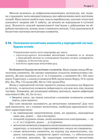 Розділ З
Метали належать до найрозповсюдженіших матеріалів, які люди-
на з прадавніх часів використовувала для забезпечення своїх життєвих
потреб. Нині важко знайти таку галузь виробництва, науково-технічної
діяльності людини або її побуту, де метали не відігравали б суттєвої
ролі. Більшість галузей промисловості пов'язана з добуванням чи об-
робкою матеріалів, основу яких становлять метали. Слід ураховувати й
біологічне значення металічних елементів.
§ 54. Положення металічних елементів у періодичній системі.
Будова атомів
Усвідомлення змісту цього параграфа дає змогу:
характеризувати положення металічних елементів за їх місцем
у періодичній системі та електронною будовою атомів; поширеність
у природі, їх біологічну роль;
наводити приклади металічних руд.
Особливості будови металічних елементів. Нині відомо понад 90 ме-
талічних елементів. Це значно переважає кількість неметалічних еле-
ментів. До них належать усі d- та /-елементи, s-елементи ІА і IIA груп
(крім Гідрогену), а такожр-елементи ІІІА групи (крім Бору), IVA групи
(Ge, Sn, Pb), VA групи (Sb, Bi) та VIA групи (Po).
Якщо у періодичній системі провести умовно діагональ від Берилію
до Астату, то металічні елементи займатимуть під нею всю ліву нижню
частину. Елементи, які розміщені поблизу діагоналі, мають амфотерні
властивості (Be, Al, Ge та ін.)
» Зверніть увагу, що типові металічні s-елементи починають кожний
період, крім першого.
Що саме визначає належність до металічних елементів? Для того
щоб визначити, чи є елемент металічним, необхідно враховувати такі
його характеристики:
• на зовнішньому енергетичному рівні, як правило, знаходяться
один-два, рідше — три електрони;
• останній підрівень атома, який заповнюється електронами, — це
S-, d- та /-підрівні, рідше — р-підрівень;
• металічні елементи утворюють оксигеновмісні сполуки основного
характеру, а газуватих гідрогеновмісних сполук не утворюють;
• атоми металічних елементів, на відміну від неметалічних, від-
дають електрони, утворюючи прості катіони, і є відновниками
в хімічних реакціях. Це характерна властивість металічних
 