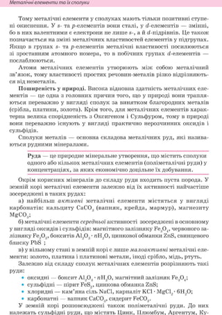 Неметалічні елементи та їх сполуки
Тому металічні елементи у сполуках мають тільки позитивні ступе-
ні окиснення. У S- та р-елементів вони сталі, у <і-елементів — змінні,
бо в них валентними є електрони не лише S-, а й <і-підрівнів. Це також
позначається на зміні металічних властивостей елементів у підгрупах.
Якщо в групах s- та р-елементів металічні властивості посилюються
зі зростанням атомного номера, то в побічних групах <і-елементів —
послаблюються.
Атоми металічних елементів утворюють між собою металічний
зв'язок, тому властивості простих речовин-металів різко відрізняють-
ся від неметалів.
Поширеність у природі. Висока відновна здатність металічних еле-
ментів — це одна з головних причин того, що у природі вони трапля-
ються переважно у вигляді сполук за винятком благородних металів
(срібла, платини, золота). Крім того, для металічних елементів харак-
терна велика спорідненість з Оксигеном і Сульфуром, тому в природі
вони переважно існують у вигляді практично нерозчинних оксидів і
сульфідів.
Сполуки металів — основна складова металічних руд, які назива-
ються рудними мінералами.
Руда — це природне мінеральне утворення, що містить сполуки
одного або кількох металічних елементів (поліметалічні руди) у
концентраціях, за яких економічно доцільне їх добування.
Окрім корисних мінералів до складу руди входить пуста порода. У
земній корі металічні елементи залежно від їх активності найчастіше
зосереджені в таких рудах:
а) найбільш активні металічні елементи містяться у вигляді
карбонатів: кальциту СаС03 (вапняк, крейда, мармур), магнезиту
MgC03;
б) металічні елементи середньої активності зосереджені в основному
у вигляді оксидів і сульфідів: магнітного залізняку Fe304, червоного за-
лізняку Fe203, бокситів А1203 • яН20, цинкової обманки ZnS, свинцевого
блиску PbS ;
в) у вільному стані в земній корі є лише малоактивні металічні еле-
менти: золото, платина і платинові метали, іноді срібло, мідь, ртуть.
Залежно від складу сполук металічних елементів розрізняють такі
РУДи:
• оксидні — боксит А1203 • яН20, магнітний залізняк Fe304;
• сульфідні — пірит FeS2, цинкова обманка ZnS;
• хлоридні — кам'яна сіль NaCl, карналіт KCl • MgCl2 • 6Н20;
• карбонатні — вапняк СаС03, сидерит FeC03.
У земній корі розповсюджені також поліметалічні руди. До них
належать сульфідні руди, що містять Цинк, Плюмбум, Аргентум, Ку-
 