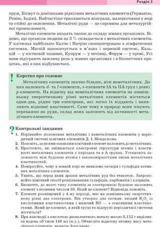 Розділ 1
прум, Бісмут із домішками рідкісних металічних елементів (Германію,
Ренію, Індію). Найчастіше трапляються мінерали, малорозчинні у воді
та стійкі до окиснення. Металічні руди — це сировина для металургій-
ної промисловості.
Металічні елементи входять також до складу живих організмів. Ві-
домо, що організм людини на 3 % складається з металічних елементів.
У клітинах найбільше Калію і Натрію сконцентровано в лімфатичних
системах. Магній накопичується в м'язах і нервовій системі, Каль-
цій — у кістковій тканині, Купрум — у печінці, Ферум — у крові. Усі
вони відіграють важливу роль у живих організмах і в біологічних про-
цесах, які в них відбуваються.
I Коротко про головне
Металічних елементів значно більше, ніж неметалічних. До
них належать d- та /-елементи, s-елементи ІА та IIA груп і деякі
р-елементи. На відміну від неметалічних елементів на зовніш-
ньому енергетичному рівні металічних елементів містяться
один-два, рідше три електрони, які легко їх віддають і вияв-
ляють відновні властивості. Саме тому в природі вони існують
переважно як руди, склад яких залежить від активності мета-
лічного елемента.
Су Контрольні завдання
• 1. Порівняйте положення металічних і неметалічних елементів у періо-
дичній системі хімічних елементів Д. І. Менделєєва.
2. Поясніть, за якими ознаками хімічний елемент належить до металічних.
3. Простежте, як змінюються електронні структури атомів і власти-
вості металічних елементів у періодах та в А групах. Установіть за-
лежність між будовою атомів і закономірностями зміни металічних
властивостей.
4. Поміркуйте, чому в земній корі не виявлено оксидів і сульфідів актив-
них металічних елементів.
5. Уявіть, що перед вами зразки металічних руд без етикеток. Запропо-
нуйте хімічний спосіб розпізнавання сульфідів, карбонатів і хлоридів.
6. Визначте, до якого типу елементів за електронною будовою належить
елемент з атомним числом ЗО. Який це елемент? Відповідь поясніть.
7. Елемент розміщений у 4-му періоді, має на зовнішньому енергетич-
ному рівні два електрони. Він утворює два оксиди: вищий R,Og із
кислотними властивостями і нижчий RO — з основними властиво-
стями. Який це елемент, в якій групі та підгрупі періодичної системи
міститься?
8. При взаємодії з кислотою двовалентного металу масою 0,152 г виділив-
ся водень об'ємом 140 мл (н.у.). Обчисліть відносну атомну масу мета-
 
