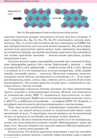 Неметалічні елементи та їх сполуки
Мал. 90. Дія деформуючої сили на кристалічну ґратку металу
кристала внаслідок розриву металічного зв'язку між його атомами. У
ряді елементів Au, Ag, Cu, Sn, Pb, Zn, Fe пластичність металів змен-
шується. Так, із золота виготовляють фольгу завтовшки до 0,0001 мм,
яка використовується для позолоти різних предметів. Під дією дефор-
муючої сили кристалічна ґратка металу може змінювати свою форму,
не утворюючи тріщин, на відміну від йонних кристалів. Ця властивість
має велике практичне значення — метали можна пресувати, кувати,
штампувати тощо.
Густина металів прямо пропорційна атомній масі елемента й обер-
нено пропорційна радіусу його атома. Найлегший з металів — літій
(густина 0,53 г/см3), найважчий — осмій (густина 22,6 г/см3). Метали
з густиною до 5 г/см3 називаються легкими (наприклад, літій, натрій,
магній, алюміній), решта — важкими. Металічні елементи, яким від-
повідають важкі метали, розміщуються в основному в 5 — 6-му періо-
дах (наприклад, цинк, залізо, мідь, свинець, ртуть, золото). Існує певна
закономірність: чим менша відносна атомна маса і компактність упа-
ковки металу, тим він легший.
Температура плавлення металів залежить від типу кристалічних
ґраток, особливо в лужноземельних металів. Метали, які плавляться
за температури понад 1000 °С, називаються тугоплавкими, за ниж-
чої — легкоплавкими. Найбільш легкоплавким рідким металом є ртуть
(-38,9 °С), а найбільш тугоплавким — вольфрам (3395 °С). Зокрема, з
вольфраму виготовляють нитки розжарювання в електролампах.
Чому така велика розбіжність у температурах плавлення металів?
Річ у тому, що типові метали (лужні та лужноземельні) мають лише
металічний зв'язок. У перехідних металів виникає ще й ковалентний
зв'язок за рахунок d-електронів, що впливає на його міцність.
Твердість. За цією ознакою метали поділяють на м'які (наприклад,
лужні, які легко ріжуться ножем) і тверді. Найтвердішим є хром, що
ріже скло. Загалом твердість (за шкалою твердості Мооса) порівнюють
з алмазом, у якого вона дорівнює 10.
Розчинність. Усі метали практично нерозчинні у воді (не плутайте
із взаємодією деяких металів з водою!), однак розчинні один в одному
 