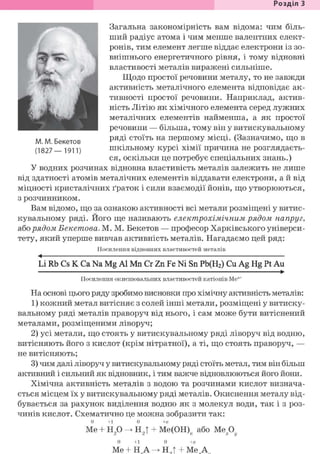 Розділ 1
Загальна закономірність вам відома: чим біль-
ший радіус атома і чим менше валентних елект-
ронів, тим елемент легше віддає електрони із зо-
внішнього енергетичного рівня, і тому відновні
властивості металів виражені сильніше.
Щодо простої речовини металу, то не завжди
активність металічного елемента відповідає ак-
тивності простої речовини. Наприклад, актив-
ність Літію як хімічного елемента серед лужних
металічних елементів найменша, а як простої
речовини — більша, тому він у витискувальному
ряді стоїть на першому місці. (Зазначимо, що в
шкільному курсі хімії причина не розглядаєть-
ся, оскільки це потребує спеціальних знань.)
У водних розчинах відновна властивість металів залежить не лише
від здатності атомів металічних елементів віддавати електрони, а й від
міцності кристалічних ґраток і сили взаємодії йонів, що утворюються,
з розчинником.
Вам відомо, що за ознакою активності всі метали розміщені у витис-
кувальному ряді. Його ще називають електрохімічним рядом напруг,
або рядом Бекетова. М. М. Бекетов — професор Харківського універси-
тету, який уперше вивчав активність металів. Нагадаємо цей ряд:
Посилення відновних властивостей металів
<
Li Rb Cs К Ca Na Mg Al Mn Cr Zn Fe Ni Sn Pb(H2) Cu Ag Hg Pt Au•
Посилення окиснювальних властивостей катіонів Ме"+
На основі цього ряду зробимо висновки про хімічну активність металів:
1) кожний метал витісняє з солей інші метали, розміщені у витиску-
вальному ряді металів праворуч від нього, і сам може бути витіснений
металами, розміщеними ліворуч;
2) усі метали, що стоять у витискувальному ряді ліворуч від водню,
витісняють його з кислот (крім нітратної), а ті, що стоять праворуч, —
не витісняють;
3) чим далі ліворуч у витискувальному ряді стоїть метал, тим він більш
активний і сильний як відновник, і тим важче відновлюються його йони.
Хімічна активність металів з водою та розчинами кислот визнача-
ється місцем їх у витискувальному ряді металів. Окиснення металу від-
бувається за рахунок виділення водню як з молекул води, так і з роз-
чинів кислот. Схематично це можна зобразити так:
0 + 1 0 +я
Me + н2 0 -> Н2Т + Ме(ОН)и або М е Д
0 + 1 0 +я
Ме + Н А ^ Н Л +Ме Аі
к W i r 4 ' J
М. М. Бекетов
(1827— 1911)
 