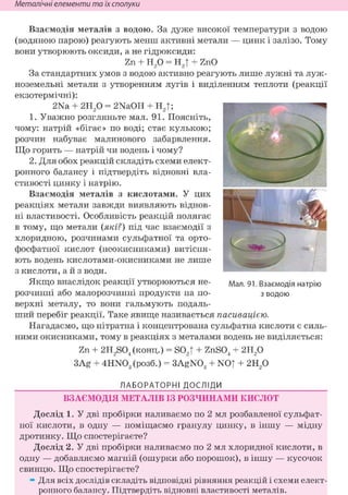 Неметалічні елементи та їх сполуки
Взаємодія металів з водою. За дуже високої температури з водою
(водяною парою) реагують менш активні метали — цинк і залізо. Тому
вони утворюють оксиди, а не гідроксиди:
Zn + Н20 = Н2| + ZnO
За стандартних умов з водою активно реагують лише лужні та луж-
ноземельні метали з утворенням лугів і виділенням теплоти (реакції
екзотермічні):
2Na + г и / ) = 2NaOH + Н2|;
1. Уважно розгляньте мал. 91. Поясніть,
чому: натрій «бігає» по воді; стає кулькою;
розчин набуває малинового забарвлення.
Що горить — натрій чи водень і чому?
2. Для обох реакцій складіть схеми елект-
ронного балансу і підтвердіть відновні вла-
стивості цинку і натрію.
Взаємодія металів з кислотами. У цих
реакціях метали завжди виявляють віднов-
ні властивості. Особливість реакцій полягає
в тому, що метали (які?) під час взаємодії з
хлоридною, розчинами сульфатної та орто-
фосфатної кислот (неокисниками) витісня-
ють водень кислотами-окисниками не лише
з кислоти, а й з води.
Якщо внаслідок реакції утворюються не-
розчинні або малорозчинні продукти на по-
верхні металу, то вони гальмують подаль-
ший перебіг реакції. Таке явище називається пасивацією.
Нагадаємо, що нітратна і концентрована сульфатна кислоти є силь-
ними окисниками, тому в реакціях з металами водень не виділяється:
Zn + 2H2S04 (конц.) = S02T + ZnS04 + 2Н20
3Ag + 4HN03 (розб.) = 3AgN03 + NOT + 2H20
ЛАБОРАТОРНІ ДОСЛІДИ
ВЗАЄМОДІЯ МЕТАЛІВ ІЗ РОЗЧИНАМИ КИСЛОТ
Дослід 1. У дві пробірки наливаємо по 2 мл розбавленої сульфат-
ної кислоти, в одну — поміщаємо гранулу цинку, в іншу — мідну
дротинку. Що спостерігаєте?
Дослід 2. У дві пробірки наливаємо по 2 мл хлоридної кислоти, в
одну — добавляємо магній (ошурки або порошок), в іншу — кусочок
свинцю. Що спостерігаєте?
» Для всіх дослідів складіть відповідні рівняння реакцій і схеми елект-
ронного балансу. Підтвердіть відновні властивості металів.
Мал. 91. Взаємодія натрію
з водою
 