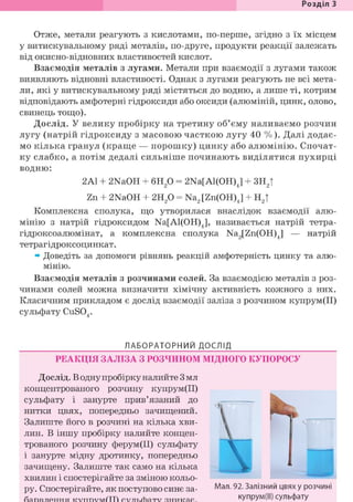 Розділ 1
Отже, метали реагують з кислотами, по-перше, згідно з їх місцем
у витискувальному ряді металів, по-друге, продукти реакції залежать
від окисно-відновних властивостей кислот.
Взаємодія металів з лугами. Метали при взаємодії з лугами також
виявляють відновні властивості. Однак з лугами реагують не всі мета-
ли, які у витискувальному ряді містяться до водню, а лише ті, котрим
відповідають амфотерні гідроксиди або оксиди (алюміній, цинк, олово,
свинець тощо).
Дослід. У велику пробірку на третину об'єму наливаємо розчин
лугу (натрій гідроксиду з масовою часткою лугу 40 %). Далі додає-
мо кілька гранул (краще — порошку) цинку або алюмінію. Спочат-
ку слабко, а потім дедалі сильніше починають виділятися пухирці
водню:
2Al + 2NaOH + 6Н20 = 2Na[Al(OH)J + 3HJ
Zn + 2NaOH + г и р = Na2[Zn(OH)J + H2|
Комплексна сполука, що утворилася внаслідок взаємодії алю-
мінію з натрій гідроксидом Na[Al(OH)J, називається натрій тетра-
гідроксоалюмінат, а комплексна сполука Na2[Zn(OH)4] — натрій
тетрагідроксоцинкат.
» Доведіть за допомоги рівнянь реакцій амфотерність цинку та алю-
мінію.
Взаємодія металів з розчинами солей. За взаємодією металів з роз-
чинами солей можна визначити хімічну активність кожного з них.
Класичним прикладом є дослід взаємодії заліза з розчином купрум(ІІ)
сульфату CuS04.
ЛАБОРАТОРНИЙ ДОСЛІД
РЕАКЦІЯ ЗАЛІЗА З РОЗЧИНОМ МІДНОГО КУПОРОСУ
Дослід. В одну пробірку налийте 3 мл
концентрованого розчину купрум(ІІ)
сульфату і занурте прив'язаний до
нитки цвях, попередньо зачищений.
Залиште його в розчині на кілька хви-
лин. В іншу пробірку налийте концен-
трованого розчину ферум(ІІ) сульфату
і занурте мідну дротинку, попередньо
зачищену. Залиште так само на кілька
хвилин і спостерігайте за зміною кольо-
ру. Спостерігайте, як поступово синє за- Мал. 92. Залізний цвях у розчині
купрум(ІІ) сульфату
 