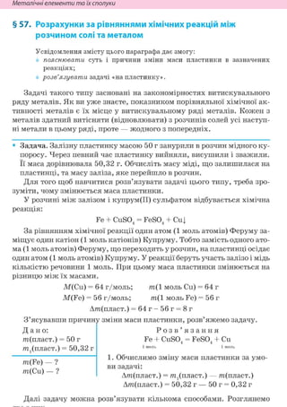 Неметалічні елементи та їх сполуки
§ 57. Розрахунки за рівняннями хімічних реакцій між
розчином солі та металом
Усвідомлення змісту цього параграфа дає змогу:
пояснювати суть і причини зміни маси пластинки в зазначених
реакціях;
розв'язувати задачі «на пластинку».
Задачі такого типу засновані на закономірностях витискувального
ряду металів. Як ви уже знаєте, показником порівняльної хімічної ак-
тивності металів є їх місце у витискувальному ряді металів. Кожен з
металів здатний витісняти (відновлювати) з розчинів солей усі наступ-
ні метали в цьому ряді, проте — жодного з попередніх.
• Задача. Залізну пластинку масою 50 г занурили в розчин мідного ку-
поросу. Через певний час пластинку вийняли, висушили і зважили.
Її маса дорівнювала 50,32 г. Обчисліть масу міді, що залишилася на
пластинці, та масу заліза, яке перейшло в розчин.
Для того щоб навчитися розв'язувати задачі цього типу, треба зро-
зуміти, чому змінюється маса пластинки.
У розчині між залізом і купрум(ІІ) сульфатом відбувається хімічна
реакція:
Fe + CuS04 = FeS04 + Cuj
За рівнянням хімічної реакції один атом (1 моль атомів) Феруму за-
міщує один катіон (1 моль катіонів) Купруму. Тобто замість одного ато-
ма (1 моль атомів) Феруму, що переходить у розчин, на пластинці осідає
один атом (1 моль атомів) Купруму. У реакції беруть участь залізо і мідь
кількістю речовини 1 моль. При цьому маса пластинки змінюється на
різницю між їх масами.
М(Си) = 64 г/моль; т ( 1 моль Си) = 64 г
M(Fe) = 56 г/моль; m(l моль Fe) = 56 г
Дт(пласт.) = 6 4 г - 5 6 г = 8г
З'ясувавши причину зміни маси пластинки, розв'яжемо задачу.
Д а н о :
т(пласт.) = 50 г
т^пласт.) = 50,32 г
m(Fe) — ?
m(Cu) — ?
Р о з в ' я з а н н я
Fe + CuSO, = FeSO, + Си4 4
1. Обчислимо зміну маси пластинки за умо-
ви задачі:
Дт(пласт.) = т^пласт.) — т(пласт.)
Дт(пласт.) = 50,32 г — 50 г = 0,32 г
Далі задачу можна розв'язувати кількома способами. Розглянемо
 