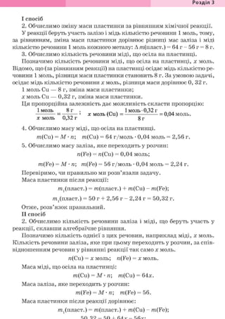 Розділ 1
І спосіб
2. Обчислимо зміну маси пластинки за рівнянням хімічної реакції.
У реакції беруть участь залізо і мідь кількістю речовини 1 моль, тому,
за рівнянням, зміна маси пластинки дорівнює різниці мас заліза і міді
кількістю речовини 1 моль кожного металу: А т(пласт.) = 64г-56г = 8г.
3. Обчислимо кількість речовини міді, що осіла на пластинці.
Позначимо кількість речовини міді, що осіла на пластинці, х моль.
Відомо, що (за рівнянням реакції) на пластинці осідає мідь кількістю ре-
човини 1 моль, різниця маси пластинки становить 8 г. За умовою задачі,
осідає мідь кількістю речовини х моль, різниця маси дорівнює 0, 32 г.
I моль Си — 8 г, зміна маси пластинки;
X моль Си — 0,32 г, зміна маси пластинки.
Ця пропорційна залежність дає можливість скласти пропорцію:
1 моль 8 г . . . 1 моль • 0,32 г л л „
— ' X моль (Си) = = 0,04 моль.
X моль 0,32 г 8 г
4. Обчислимо масу міді, що осіла на пластинці.
m(Cu) = М • п; m(Cu) = 64 г/моль • 0,04 моль = 2,56 г.
5. Обчислимо масу заліза, яке переходить у розчин:
п(Fe) = n(Cu) = 0,04 моль;
m(Fe) = М • п; m(Fe) = 56 г/моль • 0,04 моль = 2,24 г.
Перевіримо, чи правильно ми розв'язали задачу.
Маса пластинки після реакції:
т^пласт.) = т(пласт.) + m(Cu) - m(Fe);
т^пласт.) = 50 г + 2,56 г - 2,24 г = 50,32 г.
Отже, розв'язок правильний.
II спосіб
2. Обчислимо кількість речовини заліза і міді, що беруть участь у
реакції, склавши алгебраїчне рівняння.
Позначимо кількість однієї з цих речовин, наприклад міді, х моль.
Кількість речовини заліза, яке при цьому переходить у розчин, за спів-
відношенням речовин у рівнянні реакції так само х моль.
n(Cu) = X моль; n(Fe) = х моль.
Маса міді, що осіла на пластинці:
m(Cu) = М • п; т{Си) = 64х.
Маса заліза, яке переходить у розчин:
m(Fe) = М • п; m(Fe) = 56.
Маса пластинки після реакції дорівнює:
т^пласт.) = т(пласт.) + m(Cu) - m(Fe);
 