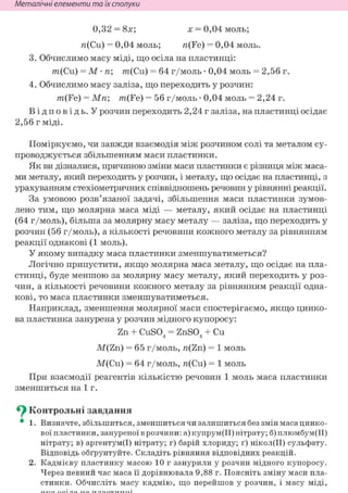 Неметалічні елементи та їх сполуки
0,32 = 8х; х = 0,04 моль;
я(Си) = 0,04 моль; п(Fe) = 0,04 моль.
3. Обчислимо масу міді, що осіла на пластинці:
m(Cu) = М • п; m(Cu) = 64 г/моль • 0,04 моль = 2,56 г.
4. Обчислимо масу заліза, що переходить у розчин:
m(Fe) = Мп; m(Fe) = 56 г/моль • 0,04 моль = 2,24 г.
В і д п о в і д ь . У розчин переходить 2,24 г заліза, на пластинці осідає
2,56 г міді.
Поміркуємо, чи завжди взаємодія між розчином солі та металом су-
проводжується збільшенням маси пластинки.
Як ви дізналися, причиною зміни маси пластинки є різниця між маса-
ми металу, який переходить у розчин, і металу, що осідає на пластинці, з
урахуванням стехіометричних співвідношень речовин у рівнянні реакції.
За умовою розв'язаної задачі, збільшення маси пластинки зумов-
лено тим, що молярна маса міді — металу, який осідає на пластинці
(64 г/моль), більша за молярну масу металу — заліза, що переходить у
розчин (56 г/моль), а кількості речовини кожного металу за рівнянням
реакції однакові (1 моль).
У якому випадку маса пластинки зменшуватиметься?
Логічно припустити, якщо молярна маса металу, що осідає на пла-
стинці, буде меншою за молярну масу металу, який переходить у роз-
чин, а кількості речовини кожного металу за рівнянням реакції одна-
кові, то маса пластинки зменшуватиметься.
Наприклад, зменшення молярної маси спостерігаємо, якщо цинко-
ва пластинка занурена у розчин мідного купоросу:
Zn + CuSO. = ZnSO. + Си4 4
M(Zn) = 65 г/моль, п(Zn) = 1 моль
М(Си) = 64 г/моль, я(Си) = 1 моль
При взаємодії реагентів кількістю речовин 1 моль маса пластинки
зменшиться на 1 г.
^ Контрольні завдання
• 1. Визначте, збільшиться, зменшиться чи залишиться без змін маса цинко-
вої пластинки, зануреної в розчини: а) купрум(ІІ) нітрату; б) плюмбум(ІІ)
нітрату; в) аргентум(І) нітрату; г) барій хлориду; ґ) нікол(ІІ) сульфату.
Відповідь обґрунтуйте. Складіть рівняння відповідних реакцій.
2. Кадмієву пластинку масою 10 г занурили у розчин мідного купоросу.
Через певний час маса її дорівнювала 9,88 г. Поясніть зміну маси пла-
стинки. Обчисліть масу кадмію, що перейшов у розчин, і масу міді,
 