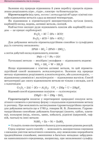 Неметалічні елементи та їх сполуки
Залежно від природи відновника й умов перебігу процесів віднов-
лення розрізняють піро-, гідро-, електро- та біометалургію.
Пірометалургія (від грец. вогонь і металургія) об'єднує хімічні спо-
соби відновлення металів з руд за високої температури.
Як відновники в пірометалургії використовують вугілля (кокс),
карбон(ІІ) оксид, водень, активні метали, силіцій.
Найчастіше оксидні руди відновляють коксом або карбон(ІІ) окси-
дом — це процес карботермії:
Fe203 + ЗС = 2Fe + ЗСОТ
Fe304+ 4СО = 3Fe + 4С02Т
Для добування металів пірометалургійним способом із сульфідних
руд їх спочатку випалюють:
2PbS + 302 = 2РЬО + 2S02T,
а потім добутий оксид відновляють коксом:
РЬО + С = Pb + cot
Тугоплавкі метали — молібден і вольфрам — відновляють воднем:
W03 + ЗН2 = W + зн2о
Якщо відновниками є хімічно активні метали, то цей піромета-
лургійний спосіб називають металотермією. Залежно від природи
металу-відновника розрізняють алюмінотермію, або алюмотермію, —
відновлення алюмінієм і магнійтермію — відновлення магнієм. Спосіб
металотермії дає змогу відновлювати метали не тільки з оксидів, але й
з галогенідів:
Сг203 + 2А1 = 2Сг + А1203; UF4 + 2Mg = U + 2MgF2
Відомий спосіб відновлення силіцієм — силікотермія:
2MgO + Si = 2Mg + Si02
Гідрометалургія полягає у перетворенні природної сполуки мета-
лічного елемента в розчинну форму з подальшим відновленням металу
із розчину. Про можливість застосування гідрометалургійних процесів
для добування металів ще в 1763 р. говорив М. В. Ломоносов. Гідроме-
талургійними способами добувають благородні (золото, срібло, плати-
ну), кольорові (мідь, нікель, цинк, кобальт), рідкісні (цирконій, гаф-
ній, тантал) та інші метали:
NiSO, + Zn = Ni + ZnSO,4 4
» Складіть схеми електронного балансу для наведених рівнянь реакцій.
Серед переваг цього способу — можливість використання сировини
з низьким умістом металічного елемента, яку неможливо переробляти
традиційними способами; зменшення в багатьох випадках забруднен-
ня навколишнього середовища, наприклад, при випалюванні сульфід-
 