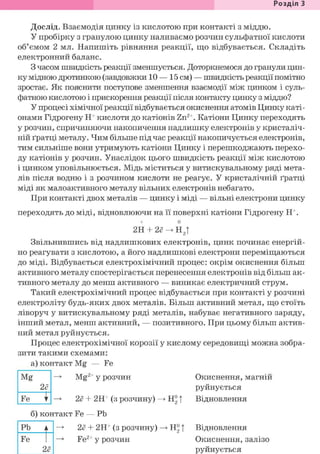 Розділ З
Дослід. Взаємодія цинку із кислотою при контакті з міддю.
У пробірку з гранулою цинку наливаємо розчин сульфатної кислоти
об'ємом 2 мл. Напишіть рівняння реакції, що відбувається. Складіть
електронний баланс.
З часом швидкість реакції зменшується. Доторкнемося до гранули цин-
ку мідною дротинкою (завдовжки 10 — 15 см) — швидкість реакції помітно
зростає. Як пояснити поступове зменшення взаємодії між цинком і суль-
фатною кислотою і прискорення реакції після контакту цинку з міддю?
У процесі хімічної реакції відбувається окиснення атомів Цинку каті-
онами Гідрогену Н+ кислоти до катіонів Zn2+. Катіони Цинку переходять
у розчин, спричиняючи накопичення надлишку електронів у кристаліч-
ній ґратці металу. Чим більше під час реакції накопичується електронів,
тим сильніше вони утримують катіони Цинку і перешкоджають перехо-
ду катіонів у розчин. Унаслідок цього швидкість реакції між кислотою
і цинком уповільнюється. Мідь міститься у витискувальному ряді мета-
лів після водню і з розчином кислоти не реагує. У кристалічній ґратці
міді як малоактивного металу вільних електронів небагато.
При контакті двох металів — цинку і міді — вільні електрони цинку
переходять до міді, відновлюючи на її поверхні катіони Гідрогену Н+.
+ о
2H + 2<?^H2t
Звільнившись від надлишкових електронів, цинк починає енергій-
но реагувати з кислотою, а його надлишкові електрони переміщаються
до міді. Відбувається електрохімічний процес: окрім окиснення більш
активного металу спостерігається перенесення електронів від більш ак-
тивного металу до менш активного — виникає електричний струм.
Такий електрохімічний процес відбувається при контакті у розчині
електроліту будь-яких двох металів. Більш активний метал, що стоїть
ліворуч у витискувальному ряді металів, набуває негативного заряду,
інший метал, менш активний, — позитивного. При цьому більш актив-
ний метал руйнується.
Процес електрохімічної корозії у кислому середовищі можна зобра-
зити такими схемами:
Mg
а) контакт Mg — Fe
Mg2+ у розчин
2ё
н°тFe І —> 2ё + 2Н+ (з розчину)
б) контакт Fe — Pb
Pb Ä~| -> 2ё + 2H+ (з розчину) -> ffi |
Fe
2ё
Fe2+ у розчин
Окиснення, магній
руйнується
Відновлення
Відновлення
Окиснення, залізо
руйнується
 
