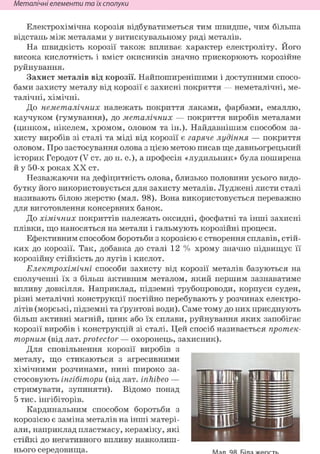 Неметалічні елементи та їх сполуки
Електрохімічна корозія відбуватиметься тим швидше, чим більша
відстань між металами у витискувальному ряді металів.
На швидкість корозії також впливає характер електроліту. Його
висока кислотність і вміст окисників значно прискорюють корозійне
руйнування.
Захист металів від корозії. Найпоширенішими і доступними спосо-
бами захисту металу від корозії є захисні покриття — неметалічні, ме-
талічні, хімічні.
До неметалічних належать покриття лаками, фарбами, емаллю,
каучуком (гумування), до металічних — покриття виробів металами
(цинком, нікелем, хромом, оловом та ін.). Найдавнішим способом за-
хисту виробів зі сталі та міді від корозії є гаряче лудіння — покриття
оловом. Про застосування олова з цією метою писав ще давньогрецький
історик Геродот (V ст. до н. е.), а професія «лудильник» була поширена
й у 50-х роках XX ст.
Незважаючи на дефіцитність олова, близько половини усього видо-
бутку його використовується для захисту металів. Луджені листи сталі
називають білою жерстю (мал. 98). Вона використовується переважно
для виготовлення консервних банок.
До хімічних покриттів належать оксидні, фосфатні та інші захисні
плівки, що наносяться на метали і гальмують корозійні процеси.
Ефективним способом боротьби з корозією є створення сплавів, стій-
ких до корозії. Так, добавка до сталі 12 % хрому значно підвищує її
корозійну стійкість до лугів і кислот.
Електрохімічні способи захисту від корозії металів базуються на
сполученні їх з більш активним металом, який першим зазнаватиме
впливу довкілля. Наприклад, підземні трубопроводи, корпуси суден,
різні металічні конструкції постійно перебувають у розчинах електро-
літів (морські, підземні та ґрунтові води). Саме тому до них приєднують
більш активні магній, цинк або їх сплави, руйнування яких запобігає
корозії виробів і конструкцій зі сталі. Цей спосіб називається протек-
торним (від лат. protector — охоронець, захисник).
Для сповільнення корозії виробів з
металу, що стикаються з агресивними
хімічними розчинами, нині широко за-
стосовують інгібітори (від лат. inhibeo —
стримувати, зупиняти). Відомо понад
5 тис. інгібіторів.
Кардинальним способом боротьби з
корозією є заміна металів на інші матері-
али, наприклад пластмасу, кераміку, які
стійкі до негативного впливу навколиш-
нього середовища. Мал 98 Біла ж е р с т ь
 
