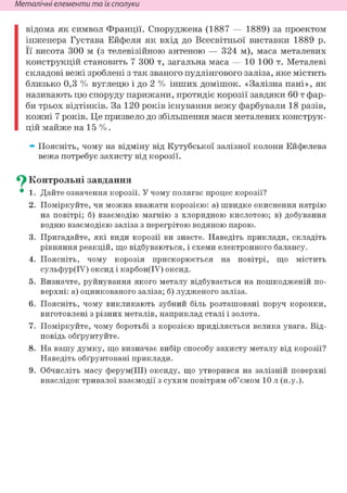 Неметалічні елементи та їх сполуки
відома як символ Франції. Споруджена (1887 — 1889) за проектом
інженера Густава Ейфеля як вхід до Всесвітньої виставки 1889 р.
Її висота 300 м (з телевізійною антеною — 324 м), маса металевих
конструкцій становить 7 300 т, загальна маса — 10 100 т. Металеві
складові вежі зроблені з так званого пудлінгового заліза, яке містить
близько 0,3 % вуглецю і до 2 % інших домішок. «Залізна пані», як
називають цю споруду парижани, протидіє корозії завдяки 60 т фар-
би трьох відтінків. За 120 років існування вежу фарбували 18 разів,
кожні 7 років. Це призвело до збільшення маси металевих конструк-
цій майже на 15 % .
» Поясніть, чому на відміну від Кутубської залізної колони Ейфелева
вежа потребує захисту від корозії.
Су Контрольні завдання
• 1. Дайте означення корозії. У чому полягає процес корозії?
2. Поміркуйте, чи можна вважати корозією: а) швидке окиснення натрію
на повітрі; б) взаємодію магнію з хлоридною кислотою; в) добування
водню взаємодією заліза з перегрітою водяною парою.
3. Пригадайте, які види корозії ви знаєте. Наведіть приклади, складіть
рівняння реакцій, що відбуваються, і схеми електронного балансу.
4. Поясніть, чому корозія прискорюється на повітрі, що містить
сульфур(ІУ) оксид і карбон(ІУ) оксид.
5. Визначте, руйнування якого металу відбувається на пошкодженій по-
верхні: а) оцинкованого заліза; б) лудженого заліза.
6. Поясніть, чому викликають зубний біль розташовані поруч коронки,
виготовлені з різних металів, наприклад сталі і золота.
7. Поміркуйте, чому боротьбі з корозією приділяється велика увага. Від-
повідь обґрунтуйте.
8. На вашу думку, що визначає вибір способу захисту металу від корозії?
Наведіть обґрунтовані приклади.
9. Обчисліть масу ферум(ІІІ) оксиду, що утворився на залізній поверхні
внаслідок тривалої взаємодії з сухим повітрям об'ємом 10 л (н.у.).
 