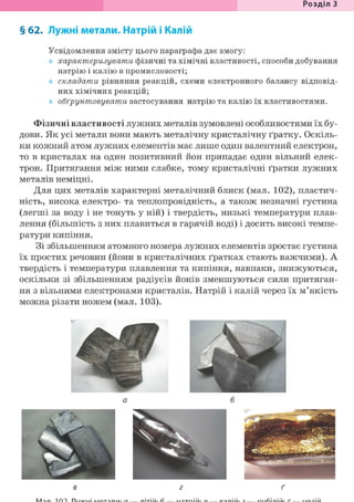 Розділ З
§ 62. Лужні метали. Натрій і Калій
Усвідомлення змісту цього параграфа дає змогу:
характеризувати фізичні та хімічні властивості, способи добування
натрію і калію в промисловості;
складати рівняння реакцій, схеми електронного балансу відповід-
них хімічних реакцій;
обґрунтовувати застосування натрію та калію їх властивостями.
Фізичні властивості лужних металів зумовлені особливостями їх бу-
дови. Як усі метали вони мають металічну кристалічну ґратку. Оскіль-
ки кожний атом лужних елементів має лише один валентний електрон,
то в кристалах на один позитивний йон припадає один вільний елек-
трон. Притягання між ними слабке, тому кристалічні ґратки лужних
металів неміцні.
Для цих металів характерні металічний блиск (мал. 102), пластич-
ність, висока електро- та теплопровідність, а також незначні густина
(легші за воду і не тонуть у ній) і твердість, низькі температури плав-
лення (більшість з них плавиться в гарячій воді) і досить високі темпе-
ратури кипіння.
Зі збільшенням атомного номера лужних елементів зростає густина
їх простих речовин (йони в кристалічних ґратках стають важчими). А
твердість і температури плавлення та кипіння, навпаки, знижуються,
оскільки зі збільшенням радіусів йонів зменшуються сили притяган-
ня з вільними електронами кристалів. Натрій і калій через їх м'якість
можна різати ножем (мал. 103).
 