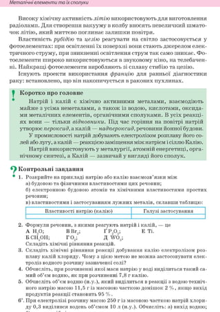Неметалічні елементи та їх сполуки
Високу хімічну активність літію використовують для виготовлення
радіоламп. Для створення вакууму в колбу вносять невеличкий шмато-
чок літію, який миттєво поглинає залишки повітря.
Властивість рубідію та цезію реагувати на світло застосовується у
фотоелементах: при освітленні їх поверхні вони стають джерелом елек-
тричного струму, при зникненні освітлення струм так само зникає. Фо-
тоелементи широко використовуються в звуковому кіно, на телебачен-
ні. Найкращі фотоелементи виробляють зі сплаву стибію та цезію.
Існують проекти використання францію для ранньої діагностики
раку: встановлено, що він накопичується в ракових пухлинах.
I Коротко про головне
Натрій і калій є хімічно активними металами, взаємодіють
майже з усіма неметалами, а також із водою, кислотами, оксида-
ми металічних елементів, органічними сполуками. В усіх реакці-
ях вони — тільки відновники. Під час горіння на повітрі натрій
утворює пероксид, а калій — надпероксид, речовини йонної будови.
У промисловості натрій добувають електролізом розплаву його со-
лей або лугу, а калій — реакцією заміщення між натрієм і сіллю Калію.
Натрій використовують у металургії, атомній енергетиці, орга-
нічному синтезі, а Калій — зазвичай у вигляді його сполук.
^ Контрольні завдання
• 1. Розкрийте на прикладі натрію або калію взаємозв'язки між
а) будовою та фізичними властивостями цих речовин;
б) електронною будовою атомів та хімічними властивостями простих
речовин;
в) властивостями і застосуванням лужних металів, склавши таблицю:
Властивості натрію (калію) Галузі застосування
2. Формули речовин, з якими реагують натрій і калій, — це
А Н90; В Вг9; Ґ Р905; Е Ті.
БСНдОН; Г02 ; Д W03;
Складіть хімічні рівняння реакцій.
3. Складіть хімічні рівняння реакції добування калію електролізом роз-
плаву калій хлориду. Чому з цією метою не можна застосовувати елек-
троліз водного розчину зазначеної солі?
4. Обчисліть, при розчиненні якої маси натрію у воді виділиться такий са-
мий об'єм водню, як при розчиненні 7,8 г калію.
5. Обчисліть об'єм водню (н.у.), який виділиться в реакції з водою техніч-
ного натрію масою 11,5 г із масовою часткою домішок 2 %, якщо вихід
продуктів реакції становить 95 %.
6і. При електролізі розчину масою 250 г із масовою часткою натрій хлори-
ду 0,3 виділився водень об'ємом 10 л (н.у.). Обчисліть: а) вихід водню;
 